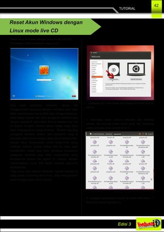 TUTORIAL
42
Reset Akun Windows dengan
Linux mode live CD
Reset akun Windows dengan Linux mode Live CD
Pernahkah anda mengalami seperti ini ?
Bagi para pengguna windows, sering kali
mengamankan laptopnya dengan memakai akun agar
tidak sembarangan orang tidak bisa menggunakannya.
Akan tetapi banyak dari para pengguna windows lupa
dengan password yang telah di buat sebelumnya, hal
ini terjadi mungkin karena dalam waktu yang lama
tidak menggunakan laptop tersebut. Terlebih lagi bagi
pengguna windows awam, saat password yang di
masukan tidak cocok dengan yang dibuat sebelumnya,
banyak yang memutuskan untuk meng­instal ulang
windows mereka. Dalam tulisan kali ini, saya akan
memberikan solusi bagi para pembaca khususnya
pengguna windows agar tidak meng­install ulang
windowsnya karena hal seperti ini, karena, dengan
memanfaatkan Linux kita dapat mereset password
windows kita.
Yang harus kita siapkan hanyalah sebuah keping Cd
yang sudah di burning distro linux, saya menyarankan
anda menggunakan distro Ubuntu.
I. Sekarang atur bios anda, lalu masuk ke mode live cd
ubuntu.
II. Kemudian akan muncul tampilan dari dekstop
ubuntu, klik dua kali folder home anda, lalu mounting
partisi windows anda contoh drive C.
III. Langkah selanjutnya masuk ke folder Windows ­­>
System32 seperti gambar ini
 