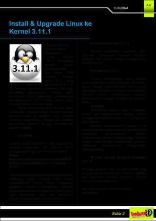 TUTORIAL
44
Install & Upgrade Linux ke
Kernel 3.11.1
Assalamualaikum
Warahmatullahi
Wabarakatu
Linux Kernel
3.11.1 merupakan
sebuah kernel
pengembangan
dari kernel Rilis
pertama (Kernel
Linux 3.11) yang
telah dirilis sebelumnya, kini Kernel 3.11.1 di
rilis dengan beberapa perbaikkan dari segi
kestabilan penggunaan sumber daya
komputasi. Untuk melakukan pembaharuan
terhadap kernel 3.11.1 pada sistem Linux
berbasis Debian (Debian base).
Pada kesempatan kali ini kita akan
melakukan upgrade kernel melalui console
terminal, untuk itu silahkan buka Console
Terminal. Selanjutnya masuk ke direktori
temprorary (/temp) dengan mengetikkan
perintah berikut :
# cd /tmp
Setelah masuk kedirektori /tmp, selanjutnya
lakukan download file kernel Linux
menggunakan wget (download accelator)
#wget
http://dl.dropboxusercontent.com/u/4795
0494/upubuntu/kernel­3.11.1­Okernel­
3.11.1
Proses download hanya akan berjalan dalam
beberapa detik, karena kita hanya
mendownload source untuk melakukan
upgrade kernel, selanjutnya lakukan
perubahan permission pada file source yang
telah didownload, agar bisa dieksekusi
dengan menggunakan perintah berikut :
# chmod +x kernel­3.11.1
Setelah permission (execute), telah
dilakukan selanjutnya lakukan eksekusi
(compile) file source diatas, menggunakan
perintah berikut :
# sh kernel­3.11.1
Proses pembaharuan akan berjalan
dalam beberapa menit (maksimal 30 menit),
sesuai dengan akses koneksi internet yang
digunakan. (Pastikan koneksi internet stabil).
Setelah proses pembaharuan selesai,
lakukan restart dengan mengetikkan perintah
berikut :
# reboot
Selanjutnya sistem akan melakukan
restart, dan menjalankan kembali sistem
menggunakan kernel Linux 3.11.1 yang telah
diperbaharui.
Apabila permasalahan (seperti tidak
stabilnya sistem atau hardware) terjadi ketika
melakukan pembaharuan, lakukan
penghapusan kernel tersebut agar kembali
dengan versi kernel sebelumnya (sebelum
melakukan pembaharuan) menggunakan
perintah berikut :
# sudo apt­get purge linux­image­
3.11.1*
Semoga panduan kali ini bermanfaat bagi
para pembaca, khususnya Linuxer..., Apabila
ada kesalahan dalam penulisan mohon
koreksi dan masukkannya.
Wassalamualaikum Warahmatullahi
Wabarakatu
 