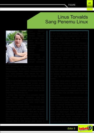 FIGURE
46
Linus Benedict
Torvalds (lahir di
Helsinki, Finlandia,
28 Desember 1969;
umur 43 tahun)
adalah rekayasawan
perangkat lunak
Finlandia yang
dikenal sebagai
perintis
pengembangan
Kernel Linux. Ia
sekarang bertindak
sebagai koordinator
proyektersebut.
Linux terinsipirasi oleh Minix (sistem operasi yang
dikembangkan oleh Andrew S. Tanenbaum) untuk
mengembangkan sistem operasi mirip­Unix(Unix­like)
yang dapat dijalankan pada sebuah PC. Linux
sekarang dapat dijalankan pada berbagai arsitektur
lain.
Ketika Linus Torvalds, seorang mahasiswa Finlandia
pendiam membagi­bagikan kode sumber (source
code) kernel Linux seukuran disket via internet pada
tahun 1991, ia sama sekali tidak menduga bahwa apa
yang dimulainya melahirkan sebuah bisnis bernilai
milyaran dolar di kemudian hari.
Ia bahkan tidak menduga Linux kemudian menjadi
sistem operasi paling menjanjikan, yang bisa
dibenamkan ke dalam server, komputer desktop, tablet
PC, PDA, handphone, GPS, robot, mobil hingga
pesawat ulang alik buatan NASA.
Tidak hanya itu, banyak maniak Linux (Linuxer) yang
membeli perangkat buatan Apple dan mengganti
sistem operasinya dengan Linux. Bagi saya itu sedikit
gila, mengingat menghapus sistem operasi Mac &
iPod berarti membuang duit dan menggantinya sistem
operasinya cukup sulit dibanding desktop berbasis
Windows. Saat ini 20% pangsa pasar desktop di
seluruh dunia menggunakan Linux jauh di atas Mac
OS dan terus mengejar OS Windows. Dan 12,7%
server di seluruh dunia menggunakan Linux, jauh di
atas UNIX, BSD, Solaris, dan terus meningkat
menggerus pangsa pasar server Microsoft.
Saat ini Linus meninggalkan posisi menjanjikan di
perusahaan semi konduktor Transmeta dan tinggal
bersama istri dan 3 anaknya di sebuah bukit di desa di
Portland, Oregon, USA, berdekatan dengan markas
Open Source Development Labs. Organisasi nirlaba
ini diawaki oleh 20­an programmer yang punya gairah
hampir sama dengan Linus. Mereka terus
mengembangkan kernel Linux yang kini berukuran
290­an MegaBytes atau melebihi 9 milyar baris kode.
Linux beserta timnya menerima masukan baris­baris
kode dari seluruh penjuru dunia, menyortir,
menetapkan skala prioritas dan memasukkan gagasan
paling brilian ke dalam kernel. LSD sendiri disokong
oleh puluhan raksasa IT seperti IBM, HP, Dell dan
Sun, baik dari sisi materi maupun sumber daya
manusia.
Linus bukan orang pertama yang membagi­bagikan
source code karena pola ini adalah hal yang biasa
pada masa awal tumbuhnya industri komputer. Tapi
Linus sukses menetapkan standar yang memaksa
banyak pengembang ikut membebaskan kode sumber
program mereka, mulai dari BSD, Solaris, Suse, Java
hingga Adobe.
Meski hanya bergaji ratusan ribu dolar pertahun, Linus
telah menciptakan banyak multimilyuner dalam industri
komputer mulai dari RedHat, Suse, Debian, Mandriva,
Ubuntu dan banyak developer software open source
lainnya. Hampir tak ada yang berubah dari Linus.
Ketika ia datang terlambat di suatu konferensi IT, ia
bahkan tak segan­segan duduk di lantai dengan
celana pendek dan sepatu­sandal kesukaannya. Ia
bahkan tidak marah tatkala memberikan pidato di
mimbar dan diinterupsi oleh beberapa programmer
BSD yang maju ke depan panggung yang mengklaim
Linus Torvalds
Sang Penemu Linux
 