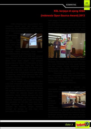 KOMINITAS
49
KSL berjaya di ajang IOSA
(Indonesia Open Source Award) 2013
IOSA (Indonesia Open Source Award) 2013,
merupakan sebuah event aktif tahunan yang
dilaksanakan oleh MENKOMINFO. IOSA merupakan
sebuah wujud penghargaan bagi seluruh pihak yang
telah membantu
mengembangkan
Open Source di
Indonesia, pihak­
pihak tersebut dibagi
secara umum dalam
beberapa kategori
diantaranya adalah
Komunitas, Instansi Pemerintah, Tokoh, Sekolah
(SMA/SMK/MAN/MA), dan Perguruan Tinggi.
Kelompok Studi Linux UNG telah mengikuti
IOSA sejak tahun 2012 kemarin, akan tetapi KSL.UNG
belum masuk dalam kategori untuk mengikuti
penjurian kedua di tahun 2012. Alhamdulillah di Tahun
2013 merupakan tahun Emas bagi KSL.UNG,
mengobati kekecewaan di Tahun 2012 kemarin, pada
tahun 2013 KSL.UNG masuk nominasi Kategori
Komunitas, dan di Undang secara resmi pada tanggal
10 September, melalui E­Mail (Electronic Mail) untuk
menghadiri Penjurian Tahap dua sebagai Finalis di
Jakarta (Hotel Bidakara).
Hal ini menjadi semangat baru bagi kami
untuk bisa menghadiri event tersebut, Alhamdulillah
sesuai dengan informasi yang diberitahukan melalui E­
Mail, 1 orang peserta dari Komunitas akan dibiayai
oleh panitia (MENKOMINFO). Akan tetapi hal tersebut
perlu dihadiri oleh beberapa anggota dan dosen
pembimbing, setelah meminta dukungan dari pihak
Universitas dan Fakultas Teknik Universitas Negeri
Gorontalo. Alhamdulillah pada tanggal 14 September
kami perwakilan dari KSL.UNG yang terdiri dari 2
orang mahasiswa dan 1 Dosen Pembimbing,
berangkat dari Gorontalo, dengan membawa
semangat dan percaya diri yang tinggi untuk
berkompetisi di tingkat Nasional.
Pada tanggal 15 september kami telah tiba di Hotel,
dan melakukan konfirmasi kehadiran dari komunitas
KSL.UNG (Gorontalo) pada panitia IOSA.2013, kami
bertemu dengan tokoh­tokoh yang menurut saya yang
terbaik seperti Bapak Onno W. Purbo, Bapak
Rusmanto Maryanto, Bapak Imade Wiryana, dan Tim
pengembang Forum Ubuntu­Indonesia, Blankon
Developer, IGOS Developer, teman­teman KPLI Jogja,
dan Linuxer DOSCOM. Kami tentu sangat berbesar
hati bisa bertemu, berbagi pengalaman tentang
perkembangan Open Source di daerah masing­
masing dengan sosok­sosok idola.
Alhamdulillah tepat pada Jam 15.00 (Sore),
kami mendapatkan giliran untuk mempresentasikan
tentang KSL.UNG dihadapan para Juri­juri yang
professional di bidang Open Source.
Materi Presentasi ­ (www.slideshare.net/)
Presentasi di hadapan juri,
Alhamdulillah berjalan lancar tanpa ada hambatan
teknis maupun non
teknis, dan
Alhamdulillah tim
kami bisa
menjawab
pertanyaan juri
tentang
permasalahan­
permasalahan yang dihadapi oleh KSL.UNG dalam
mengkampanyekan Open Source di daerah Gorontalo.
Pertanyaan tersebut dijawab oleh beberapa anggota
KSL.UNG yang hadir, salah satu jawaban klasik yaitu
 