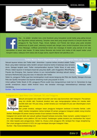 SOCIAL MEDIA
51
New Face FB 2013 News Feed
Yaa… itu adalah tampilan baru untuk facebook yang merupakan social media yang paling banyak
dan digunakan sampai sekarang. Tampilan news feed yang sangat dinamis ini banyak disukai oleh
pengguna fb. Tag Favorit, Page, Groub, Aplikasi, List Friends dan lainya yang pada tampilan
sebelumnya di pisah pisah, sekarang menjadi satu dengan menu tombol dropdown show and hide.
Inbox Message, notifikasi penambahan teman dan message di header yang semula di kiri atas
dipindahkan di kanan atas header. Di dekat bottom Beranda ada tombol kirim ketika di klik seperti twitter untuk
mengirim status, walaupun kirim status ada di page utama, seperti dilansir dari jalantikus.com.
Twitter Music Resmi Diperkenalkan dengan Integrasi Rdio dan Spotify
Sebuah layanan terbaru dari Twitter telah diresmikan. Layanan terbaru tersebut adalah Twitter
Music yang dalam beberapa waktu terakhir sempat mewarnai berita di beberapa situs ternama
dunia. Sebagai langkah awal, Twitter memperkenalkan layanan Twitter Music di web serta
iPhone. Dalam layanan ini terdapat empat tab yang bisa dipilih, yakni Suggested, #NowPlaying,
Popular dan Emerging. Dan, layanan terbaru ini pun memanfaatkan teknologi sebuah startup
bernama WeAreHunted yang baru­baru ini diakuisisi oleh Twitter.
Selain itu, pengguna Twitter juga bisa mendengarkan musik secara langsung dari Rdio dan Spotify. Sebagai informasi,
Rdio dan Spotify merupakan dua layanan streaming musik yang populer di dunia.
Untuk aplikasi Twitter Musik di iOS, pengguna iPhone sudah bisa mengunduhnya mulai hari ini. Sementara itu bagi
pemilik smartphone atapun tablet Android harus rela bersabar menunggu ketersediaannya beberapa waktu
mendatang.
Sumber : http://www.beritateknologi.com
Instagram kini Capai Rekor User Sebanyak 150 Juta Pengguna
Sebuah pencapaian baru dalam hal jumlah user baru saja diumumkan oleh Instagram. Perusahaan
yang kini dimiliki oleh Facebook tersebut baru saja mengungkapkan bahwa kini mereka telah
memiliki lebih dari 150 juta orang. Jumlah tersebut pun meningkat 50 juta user dibandingkan enam
bulan kemarin.
Dari jumlah tersebut, sebagian besar pengguna Instagram berlokasi di Amerika Serikat. Lebih
detail, mereka mengatakan bahwa terdapat 40 persen pengguna Instagram adalah orang Amerika
Serikat. Sedangkan 60 persen sisanya berada di luar kawasan Amerika Serikat.
Instagram kini sendiri lebih dari sebuah aplikasi fotografi berbasis komunitas. Bulan kemarin, update Instagram 4.1
baru saja didatangkan untuk platform iOS dan Android. Kedatangan update tersebut pun memberikan fitur import
mix video kepada para penggunanya. Selain itu, khusus untuk pengguna iOS, terdapat fitur image straightening.
Dan untuk pengguna Android 4.0 ICS, kini juga mendapat dukungan Instagram Video.
Sumber : http://www.beritateknologi.com
 