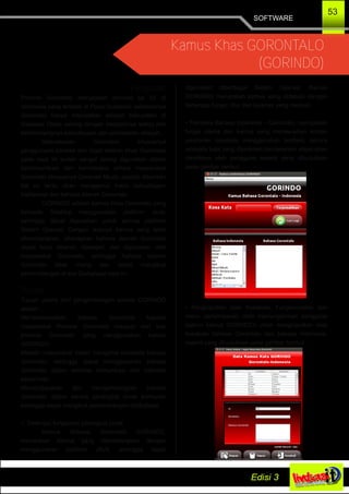 SOFTWARE
53
Kamus Khas GORONTALO
(GORINDO)
Pengantar
Provinsi Gorontalo merupakan provinsi ke 23 di
Indonesia yang terletak di Pulau Sulawesi, sebelumnya
Gorontalo hanya merupakan wilayah kabupaten di
Sulawesi Utara, seiring dengan berjalannya waktu dan
berkembangnya kebudayaan dan pemekaran wilayah,
Kebudayaan Gorontalo khususnya
penggunaan bahasa dan logat daerah khas Gorontalo
pada saat ini sudah sangat jarang digunakan dalam
berkomunikasi dan berinteraksi antara masyarakat
Gorontalo khususnya Generasi Muda, apabila dibiarkan
hal ini tentu akan menggerus habis kebudayaan
tradisional dan bahasa daerah Gorontalo.
GORINDO adalah kamus khas Gorontalo yang
berbasis Desktop menggunakan platform Java,
sehingga dapat digunakan untuk semua platform
Sistem Operasi. Dengan adanya kamus yang telah
dikembangkan, diharapkan bahasa daerah Gorontalo
dapat terus dikenal, dipelajari, dan digunakan oleh
masyarakat Gorontalo, sehingga bahasa daerah
Gorontalo tidak hilang dan dapat mengikuti
perkembangan di era Globalisasi saat ini.
Tujuan
Tujuan utama dari pengembangan kamus GORINDO
adalah :
Memperkenalkan bahasa Gorontalo kepada
masyarakat Provinsi Gorontalo maupun dari luar
provinsi Gorontalo yang menggunakan kamus
GORINDO.
Melatih masyarakat dalam mengenal kosakata bahasa
Gorontalo, sehingga dapat menggunakan bahasa
Gorontalo dalam aktivitas komunikasi dan interaksi
sehari­hari.
Membudayakan dan mengembangkan bahasa
Gorontalo dalam bentuk perangkat lunak komputer
sehingga dapat mengikuti perkembangan Globalisasi.
1. Deskripsi fungsional perangkat lunak
Kamus Bahasa Gorontalo GORINDO,
merupakan kamus yang dikembangkan dengan
menggunakan platform JAVA, sehingga dapat
digunakan diberbagai Sistem Operasi. Kamus
GORINDO merupakan kamus yang didesain dengan
beberapa fungsi, fitur dan layanan yang meliputi :
• Translate Bahasa Indonesia – Gorontalo, merupakan
fungsi utama dari kamus yang menawarkan konten
pencarian kosakata menggunakan textfield, secara
otomatis kata yang diketikkan berdasarkan abjad akan
diketikkan oleh pengguna seperti yang ditunjukkan
pada gambar berikut :
• Penginputtan data Kosakata, Fungsionalitas dari
menu penyimpanan data memungkinkan pengguna
(admin kamus GORINDO) untuk menginputkan data
kosakata bahasa Gorontalo dan bahasa Indonesia,
seperti yang ditunjukkan pada gambar berikut :
 