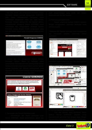 SOFTWARE
54
• Tata cara, aturan, dan pengucapan kosakata bahasa
Gorontalo, dengan petunjuk penggunaan GORINDO,
yaitu dapat mempermudah pengguna untuk
mempelajari pengucapan vokal, dan logat bahasa
Gorontalo. Dengan adanya fitur dan layanan berikut,
mempermudah pengguna kamus GORINDO untuk
mempelajari dan mengucapkan kosakata bahasa
Gorontalo sesuai dengan kaidah pengucapan yang
baik dan benar, seperti yang ditunjukkan pada gambar
berikut :
• Lisensi dan Izin penggunaan Kamus Bahasa
Gorontalo rujukan. Menu ini berfungsi untuk
menampilkan informasi­informasi penting terkait kamus
Bahasa Gorontalo yang memuat lisensi sumber rujukan
bahasa Gorontalo dan Bahasa pemrograman yang
digunakan, hal ini didesain sebagai wujud penghargaan
terhadap beberapa konten yang digunakan.
2. Rancangan dan Desain Perangkat lunak
Perancangan dan desain perangkat lunak
kamus GORINDO, dapat dideskripsikan dalam dua
buah pengembangan yang terdiri dari Desain
Antarmuka dan fitur dan layanan.
a. Antarmuka perangkat lunak
Desain antarmuka Aplikasi KAMUS didesain
dengan menggunakan, beberapa perangkat lunak
pendukung yaitu :
• Netbeans IDE 'Mattise' berfungsi untuk menggambar
dan mendesain tampilan antarmuka kamus
GORINDO.
• Gimp & Inkscape Image Editor , berfungsi untuk
mendesain objek background, icon dan object gambar
dalam aplikasi kamus GORINDO.
b. Fitur dan layanan perangkat lunak
Fitur dan layanan yang disediakan dalam
aplikasi Kamus GORINDO, didesain untuk
mempermudah pencarian data dengan cepat, dengan
menggunakan pengindeksan berdasarkan huruf yang
 