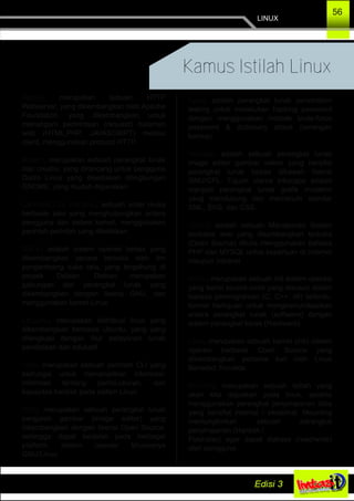 LINUX
56
Kamus Istilah Linux
Apache, merupakan sebuah HTTP
Webserver, yang dikembangkan oleh Apache
Foundation, yang dikembangkan untuk
menangani permintaan (request) halaman
web (HTML,PHP, JAVASCRIPT) melalui
client, menggunakan protocol HTTP.
Brasero, merupakan sebuah perangkat lunak
disc creator, yang dirancang untuk pengguna
Distro Linux yang disediakan dilingkungan
GNOME, yang mudah digunakan.
Command Line Interfaces, sebuah antar muka
berbasis teks yang menghubungkan antara
pengguna dan sistem kernel, menggunakan
perintah­perintah yang diketikkan.
Debian, adalah sistem operasi bebas yang
dikembangkan secara terbuka oleh tim
pengembang suka rela, yang tergabung di
proyek Debian. Debian merupakan
gabungan dari perangkat lunak yang
dikembangkan dengan lisensi GNU, dan
menggunakan kernel Linux.
Edubuntu, merupakan distribusi linux yang
dikembangkan berbasis Ubuntu, yang yang
dilengkapi dengan fitur pelayanan lunak
pendidikan dan edukatif.
Fdisk, merupakan sebuah perintah CLI yang
berfungsi untuk menampilkan informasi­
informasi tentang partisi,ukuran, dan
kapasitas hardisk pada sistem Linux.
Gimp, merupakan sebuah perangkat lunak
pengolah gambar (image editor) yang
dikembangkan dengan lisensi Open Source,
sehingga dapat berjalan pada berbagai
platform sistem operasi khususnya
GNU/Linux.
Hydra, adalah perangkat lunak penetration
testing untuk melakukan hacking password
dengan menggunakan metode brute­force
password & dictionary attack (serangan
kamus).
Inkscape, adalah sebuah perangkat lunak
image editor gambar vektor yang bersifat
perangkat lunak bebas dibawah lisensi
GNU/GPL. Tujuan utama inkscape adalah
menjadi perangkat lunak grafik mutakhir
yang mendukung dan memenuhi standar
XML, SVG, dan CSS.
Joomla, adalah sebuah Manajemen Sistem
berbasis web yang dikembangkan terbuka
(Open Source) ditulis menggunakan bahasa
PHP dan MYSQL untuk keperluan di Internet
maupun Intranet.
Kernel, merupakan sebuah inti sistem operasi
yang berisi source­code yang disusun dalam
bahasa pemrograman (C, C++, dll) tertentu,
Kernel bertujuan untuk mengkomunikasikan
antara perangkat lunak (software) dengan
sistem perangkat keras (Hardware).
Linux, merupakan sebuah kernel (inti) sistem
operasi berbasis Open Source yang
dikembangkan pertama kali oleh Linus
Benedict Trovalds.
Mounting, merupakan sebuah istilah yang
akan kita dapatkan pada linux, apabila
menggunakan perangkat penyimpanan data
yang bersifat internal / eksternal. Mounting
memungkinkan sebuah perangkat
penyimpanan (Hardisk /
Flashdisc) agar dapat diakses (read/write)
oleh pengguna.
 