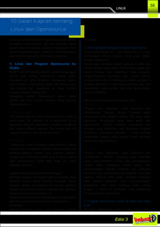 LINUX
58
10 Salah Kaprah tentang
Linux dan Opensource
Linux dan program­program opensource sudah banyak
diberitakan dimana­mana. Tapi ada beberapa salah
kaprah yang sering saya jumpai di masyarakat. Tidak
hanya masyarakat awam, bahkan di level Mahasiswa
juga masih banyak yang sering salah pengertian.
1. Linux dan Program Opensource itu
Gratis.
Salah kaprah paling umum adalah menganggap
semua yang berbau opensource adalah gratis.
Kenyataannya, yang dimaksud opensource adalah
kode program yang terbuka, dalam arti semua orang
bisa melihat dan mengakses ke Kode Sumber
program­program Opensource.
Penjabaran definisi "Opensource" seperti dalam
definisi dari Open Source Initiative. Salah satunya
adalah definisi no 1 :
"Free Redistribution
The license shall not restrict any party from selling or
giving away the software as a component of an
aggregate software distribution containing programs
from several different sources. The license shall not
require a royalty or other fee for such sale."
Terjemahannya :
"Lisensi tidak akan membatasi pihak manapun dalam
menjual atau memberikan software sebagai bagian dari
distribusi software terpadu yang memuat program­
program dari beberapa sumber yang berbeda. Lisensi
tidak mensyaratkan royalti atau biaya lain untuk
penjualan tersebut."
Apakah ada program Opensource berbayar?
Beberapa program opensource sifatnya berbayar. Bisa
berbayar dengan sistem bundling dukungan teknis,
berbayar dengan penambahan fitur khusus, berbayar
dengan penambahan layanan berlangganan, berbayar
dengan penambahan kapasitas, dll.
Biasanya program opensource berbayar menggunakan
label Enterprise, Proffessional, Pro, dan Business.
Contohnya :
Redhat Enterprise Linux , Linux Xandros, MySQL
Enterprise.
2. Semua program yang gratis adalah opensource.
Karena salah kaprah no 1, jadi melebar ke no 2, yaitu
menganggap semua program yang gratis adalah
program opensource.
Seperti yang dijelaskan diatas, opensource tidak ada
korelasi dengan harga gratis. Gratis adalah salah satu
sarana promosi dan redistribusi suatu program.
Program­program Proprietary atau Lisensi Tertutup
menggunakan cara ini. Beberapa program sengaja di
gratiskan dan bebas di distribusikan kembali, tapi tidak
menyertakan kode sumber dan tidak diperbolehkan
untuk di modifikasi.
Ada dua macam program yang gratis yaitu :
Shareware
Program yang digratiskan untuk digunakan dan
didistribusikan kembali dengan batasan waktu
penggunaan atau dengan batasan fitur yang dapat
digunakan. Penggunaan tanpa batas waktu atau
penambahan fitur­fitur tertentu merupakan opsi
berbayar yang ditentukan oleh developer Program
Shareware. Shareware ditujukan untuk memberi
kesempatan kepada calon pembeli untuk mencoba
programnya terlebih dahulu.
Freeware
Program yang digratiskan untuk digunakan dan
didistribusikan kembali. Tujuannya agar developer
dapat mempromosikan dirinya atau perusahaannya
dengan tetap memegang kontrol penuh atas
pengembangan program freeware nya. Biasanya
developer juga memproduksi tipe program yang lebih
lengkap, tentunya tidak gratis. Seringkali developer
tidak memiliki keinginan untuk mengembangkan
programnya lebih lanjut sehingga kode sumber
program di lepas ke komunitas untuk selanjutnya
menjadi program opensource.
3. Program opensource mudah di bobol dan tidak
aman.
Dengan keterbukaan kode sumber, setiap orang
 