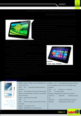 GADGET
6
Pertumbuhan angka pengiriman tablet bersistem operasi Android
dan Windows mulai mengikis pangsa pasar perangkat iPad buatan
Apple, menurut laporan Strategy Analytics tentang pengiriman tablet
secara global pada kuartal pertama 2013.
Seperti dikutip dari PC World, secara tahun ke tahun, pengiriman
tablet bersistem operasi iOS mengalami pertumbuhan dari 11,8 juta unit
pada kuartal pertama 2012 menjadi 19,5 juta unit pada kuartal pertama
2013. Namun, dalam periode yang sama, pangsa pasar iPad secara
global justru menyusut dari 63,1 persen menjadi 48,2 persen.
Menurut data Strategy Analytics, tablet Android mengalami
pertumbuhan cukup signifikan. Tablet Android mencatat pengiriman 17,6 juta unit pada kuartal pertama 2013,
dengan meraih pangsa pasar 43,4 persen. Sementara tablet Windows terkirim sebanyak 3 juta unit atau 7,5 persen
dari keseluruhan pangsa pasar global.
Pengiriman tablet Android dan Windows ini jelas mulai
mengancam posisi iPad. Karena sebelumnya, pada kuartal pertama
2012, tablet Android dan Windows masing­masing memiliki pangsa
sebesar 34,2 persen dan 0 persen.
Kemajuan teknologi perangkat lunak mobile yang
meningkatkan kapabilitas tablet Android dan Windows secara
perlahan mampu bersaing langsung dengan iPad. Produk­produk
semacam Dell XPS 10 dan Samsung Galaxy Tab, misalnya, memanfaatkan
prosesor Snapdragon S4 dari Qualcomm yang memberi efisiensi daya tinggi sekaligus
penggunaan ruang minimal dengan desain all­in­one.
Saat ini iPad masih memimpin pasar tablet karena menjadi pionir dan mempelopori jenis perangkat ini di
pasar global. Akan tetapi, pangsa pasar perangkat itu telah menurun drastis dari 90 persen pada dua tahun lalu
menjadi kurang dari 50 persen pada kuartal pertama tahun ini.
Para analis memperkirakan tren ini akan terus berlanjut seiring dengan bertambahnya tablet Windows dan
peningkatan kualitas tablet Android.
Sumber: kompas.com
Kehadiran Tablet Android dan Windows
Mengancam posisi iPad
GENERAL : Network GSM 900 / 1800 / 1900 HSDPA 900 / 2100,
LTE 850 / 1800 / 2100
LAYAR : Tipe Super AMOLED capacitive touchscreen,
16M colors
Ukuran : 720 x 1280 pixels, 5.5 inches (~267 ppi pixel density),
Multitouch, Corning Gorilla Glass 2, TouchWiz UI, Touch­sensitive
controls, S Pen stylus
Eksternal : Slot Micro SD card up to 64GB
GPRS : Ya
WLAN : Wi­Fi 802.11 a/b/g/n, dual­band, DLNA, Wi­Fi Direct,
Wi­Fi hotspot
Bluetooth : v4.0 with A2DP, LE, EDR
USB/Port : MicroUSB (MHL) v2.0, USB Host support
KAMERA : Primer 8 MP, 3264x2448 pixels, autofocus, LED flash.
Fitur: Geo­tagging, touch focus, face and smile detection, image
stabilization
FITUR : OS Android OS, v4.1.1 (Jelly Bean)
GPS : Ya, A­GPS, GLONASS
Messaging : SMS(threaded view), MMS, Email, Push Mail, IM
FITUR LAIN : Multiple SIM MicroSIM card support
only
Video Player : MP4/DivX/XviD/WMV/H.264/H.263 player
MP3 Player : MP3/WAV/eAAC+/AC3/FLAC player
Spesifikasi
Samsung
Galaxy Note 2
N7100
 