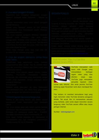 LINUX
60
8. Linux adalah pengganti Windows.
Bagaimana cara mengatasi penggunaan program
bajakan? Sebagian besar menjawab : "Migrasi ke
Linux"
Akhirnya diasumsikan kalau Linux adalah pengganti
dari MS Windows.
Banyak yang "terjebak" asumsi ini dan akhirnya
mengharapkan Linux 'berkelakuan' seperti Windows,
dan akhirnya kecewa....
Yup, Linux bukanlah pengganti Windows, melainkan
alternatif untuk Windows. Jika anda sudah
menggunakan Windows untuk produksi dan berjalan
dengan baik, tidak perlu pindah ke Linux. Tapi jika anda
memerlukan fitur­fitur lebih dari Linux, maka mau tidak
mau anda migrasi ke Linux.
Pilihan tetap ditangan anda, asal ingat satu hal,
gunakan OS dan software yang legal.
9. Linux dan program opensource lainnya hanya
untuk Teknisi.
Disaat­saat awal kemunculan Linux, memang
penggunaannya tidak mudah. Tapi itu puluhan tahun
yang lalu. Linux­linux (disebut juga Distro Linux) yang
berkembang saat ini.
Distro­distro Linux populer seperti Ubuntu, Fedora,
Mandriva, PCLinuxOS, menawarkan instalasi,
konfigurasi, dan antarmuka yang userfriendly, sangat
mudah untuk digunakan, dengan dukungan ribuan
aplikasi di dalamnya.
Kurang puas?
Silahkan anda jalan­jalan ke situs Distrowatch
(www.distrowatch.com), cari distro linux yang sesuai
dengan keinginan dan kebutuhan anda disana.
10.Sistem Operasi Opensource hanya Linux.
Selama ini jika orang ditanya, apa sistem operasi
opensource? maka kebanyakan akan menjawab
LINUX.
Yup, Linux adalah salah satu sistem operasi berbasis
opensource. Tapi OS opensource bukan hanya Linux.
Beberapa OS opensource antara lain : FreeBSD,
OpenBSD, OpenSolaris, Minix, ChromiumOS, dll
Anda dapat melihat beberapa OS Opensource di
Downloadpedia atau ingin mengetahui perbandingan
masing­masing OS nya di Wikipedia
BIODATA PENULIS
Andi “Micro” Riza , Skom adalah CEO dari PT.
Netsindo Sentra Computama, sebuah perusahaan yang
bergerak di bidang Konsultan dan Integrasi Teknologi
Informasi dengan sebagian besar solusinya
menggunakan program – program opensource. Andi
Micro juga merupakan pendiri dari Komunitas ClearOS
Indonesia (www.clearos.or.id) yang merupakan
komunitas Linux server terbesar di Indonesia.
Aktif dikegiatan komunitas Linux lainnya seperti di
Komunitas CentOS Indonesia (wwww.centos.or.id) dan
Komunitas Linux Korora.
Hobby dalam menulis artikel tentang Linux dan
Opensource khususnya tinjauan secara umum, peluang
usaha, dan strategi sosialisasi ke masyarakat.
Dapat di hubungi di email andi.micro@netsindo.com
Mulai November, Video YouTube Bisa
Ditonton Secara Offline
YouTube merupakan web
resmi milik Google yang
menyediakan berbagai
ragam video yang bisa
ditonton siapa saja.
YouTube juga merupakan
penyedia layanan video
nomer satu didunia. Jika anda pecinta YouTube
terhitung sejak November nanti akan mendapat fitur
baru.
Fitur terbaru ini memberi kemudahan bagi yang
ingin menonton video YouTube terutama pengguna
Mobile. Tak anyal, fitur ini menawarkan sesuatu
yang berbeda, yakni anda dapat menonton secara
langsung video YouTube secara offline atau tanpa
jaringan internet.
Sumber : tabloidgadget.com
 