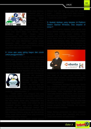 LINUX
62
kembali kode sumber (source code) yang dimaksud.
Berdasarkan pada hal
tersebut Linux kemudian
berkembang sangat
pesat, pada Tahun
1999 sampai dengan
saat ini, Distro / Varian
Linux telah dikembangkan oleh seluruh dunia termasuk
Indonesia, yang telah mengembangkan distribusi
/varian linux seperti Distro Linux Blankon, IGOS
Nusantara, dan UGOS. Dengan adanya
keanekaragaman distro Linux tentunya membuat
pengguna yang baru bermigrasi menjadi lebih mudah,
karena linux yang dikembangkan seiring dengan
berjalannya waktu, sudah menawarkan banyak
kemudahan salah satunya pengguna interface desktop
yang mudah digunakan (user friendly).
4. Linux apa yang paling bagus dan cocok
untuk pengguna baru ?
Untuk pemilihan salah satu distribusi linux yang
paling bagus, menurut kami ini merupakan hal yang
opsional, masing­masing individu memiliki selera yang
berbeda­beda, layaknya memilih sebuah makanan /
minuman. Masing­masing orang memiliki selera yang
berbeda, untuk dapat menentukkan mana yang paling
bagus atau cocok untuk digunakan oleh kita, tentu kita
perlu melakukan beberapa kali
percobaan, atau pengetesan
pada beberapa distribusi linux.
Sehingga kita bisa memiliki
parameter penilaian tentu
distro / versi linux yang satu
dengan yang lain. Sehingga
jawaban dari pertanyaan diatas, akan terjawab dengan
sendirinya..., sederhana bukan...!!!
“Sedikit catatan untuk pengguna linux yang
baru bermigrasi, silahkan menggunakan distribusi linux
yang banyak digunakan oleh orang sekitar. Contohnya,
kita hidup disuatu daerah yang menggunakan linux
berbasis Debian dan Ubuntu. Untuk belajar kita bisa
menginstall distribusi yang sama, dengan yang
digunakan oleh orang dilingkungan tersebut, agar
apabila mengalami masalah­masalah terkait sistem kita
bisa berdiskusi / bertanya langsung, atau bisa bertanya
melalui media internet seperti forum yang membahas
tentang distribusi linux tersebut.”
Saran dan catatan diatas, bersifat opsional
menurut saya, jika anda mau yang lebih ekstrim /
greget.... :) silahkan dijajal semua distro Linuxnya...,
bisa dimulai dari yang paling mudah / yang paling sulit...
:) “mudah dan sulitnya relatif”
5. Apakah Aplikasi yang berjalan di Platform
Sistem Operasi Windows, bisa berjalan di
Linux ?
Linux memiliki arsitektur sistem operasi yang
sangat berbeda dengan Windows, Linux pun memiliki
ekstensi yang berbeda dengan windows. Pada
dasarnya Linux tidak bisa mengeksekusi sebuah file
aplikasi dalam bentuk file *.exe (Executable). Seiring
dengan berkembangnya waktu, telah dikembangkan
emulator yang difungsikan untuk bisa menjalankan file
berekstensi executable diatas sistem linux dengan cara
menyediakan library, dan tools windows agar dapat
menjalankan dan mengeksekusi file berekstensi *.exe.
Akan tetapi hal ini tidak menjadi alternatif... jika
berbicara terkait emulator, tentu performa dari aplikasi
tersebut tidak sesempurna dengan yang berjalan di
sistem yang sebenarnya.
Pengembang perangkat lunak Open Source
telah menyediakan padanan / pengganti aplikasi yang
anda butuhkan di windows untuk itu anda tidak perlu
memaksakan untuk menjalankan file berekstensi
*.executable tersebut diatas sistem Linux. Contohnya
padanan : apabila anda seorang desainer yang biasa
menggunakan Adobe Photoshop sebagai image editor,
dan Corel Draw sebagai Image Vector, jika anda telah
bermigrasi ke Linux, anda bisa menggunakan GIMP
sebagai pengganti Adobe Photoshop, dan Inkscape
sebagai pengganti CorelDraw.
Sekian, Semoga pembahasan dan diskusi sederhana
yang kami rancang dapat membantu para Linuxer
“muda” untuk kembali, dan selalu belajar...,
 