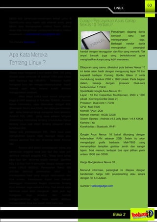 LINUX
63
pabila ada pertanyaan­pertanyaan terkait Linux &
OpenSource yang masih ada dibenak anda, yang
belum bisa terungkapkan melalui forum diskusi.
Anda bisa mengirimkan pertanyaan tersebut melalui
email kami ­> kelompokstudilinuxung@gmail.com.
Tim Penulis @walidumar
Disaat saya mengenal Linux ketika SMA, OS yang
dipakai pada computer di sekolah SMA yaitu Linux
lebih tepatnya lagi UBUNTU. Meskipun sudah
mengenal linux dan menggunakannya,saya masih
merasa agak kaku karena sudah terbiasa
menggunakan windows.
Akan tetapi ketika saya masuk perguruan
tinggi di UNG tepatnya di Fakultas TEKNIK, Jurusan
teknik informatika, saya dikenalkan dengan KSL
(Kelompok Studi Linux)UNG, dan saya pun mencari­
cari serta bertanya­tanya mengenai linux tersebut.
Adapun KSL UNG yang saya pelajari ternyata
didalamnya membahas tentang Linux,bukan hanya
tentang Linux saja tetapi tentang pelajaran mata
kuliahpun ada.
Setiap ada pembelajaran KSL UNG saya pasti
mengikutinya karena tidak dipungut biaya atau
bahasa gaulnya free dan langsung dapat ilmunya
lagi.
Karena aktif dalam pembelajaran ketika ada
perekrutan anggota saya pun ikut dan saya pun
akhirnya menjadi anggota KSL. Tahap demi tahap
saya ikuti dan akhirnya terpilih menjadi paniitiaa
KSL l G­Gos Part II kemudian disusul dengan Ivent
Install LINUX MASSAL Pemecahan Rekor 500
unit,dan akhirnya pemecahan rekor itu
mendapatkan hasil yang sangat memuaskan dan
bisa sukses. Kesuksesan itupun bisa menjadi
kebanggan Universitas Negeri Gorontalo tentang
linux tersebut saya menuntut ilmu. Dari situlah saya
berminat untuk lebih mengenal lebih jauh lagi
mengenai linux tersebut dan berlatih
menggunakannya agar saya sudah terbiasa
menggubakan linux dan sudah tidak kaku lagi.
Apa Kata Mereka
Tentang Linux ?
Google Percayakan Asus Garap
Nexus 10 Terbaru?
Persaingan dagang dunia
semakin seru dan
menegangkan saja.
Berbagai vendor dunia
menciptakan perangkat
handal dengan keunggulan dan fitur yang menarik. Tak
anyal banyak juga yang berkolaborasi guna
menghasilkan karya yang lebih menawan.
Dilaporan yang sama, diketahui pula bahwa Nexus 10
ini kelak akan hadir dengan mengusung layar 10 Inci
kapasitif berlapis Corning Gorilla Glass 2 serta
mendukung resolusi 2560 x 1600 piksel. Pada bagian
dalam, bekerja dengan prosesor Dual­core
berkecepatan 1.7GHz.
Spesifikasi Google Asus Nexus 10 :
Layar : 10 Inci Capacitive Touchscreen, 2560 x 1600
piksel ( Corning Gorilla Glass 2 )
Prosesor : Dual­core 1.7GHz
GPU : Mali­T605
Memori RAM : 2GB
Memori Internal : 16GB/ 32GB
Sistem Operasi : Android v4.3 Jelly Bean / v4.4 KitKat
Kamera : Ya
Konektivitas : Bluetooth, Wi­Fi
Google Asus Nexus 10 bakal ditunjang dengan
keberadaan RAM sebesar 2GB. Selain itu akan
mengadopsi grafis berbasis Mali­T605 yang
menampilkan tampilan gambar jernih dan sangat
tajam. Soal memori, terdapat dua opsi pilihan yakni
antara 16GB dan 32GB.
Harga Google Asus Nexus 10 :
Menurut informasi, perangkat ini dilepas dengan
banderolan harga 349 poundsterling atau setara
dengan Rp 6,3 Jutaan.
Sumber : tabloidgadget.com
 