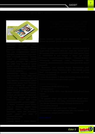 7
GADGET
Lexibook Laptab (Labtop dan Tablet)
Kecanduan gadget kini telah
merambah anak­anak. Melihat
peluang di pasar tersebut, Lexibook
baru saja memperkenalkan sebuah
perangkat hybrid khusus untuk anak­
anak. Perangkat bernama Lexibook
Laptab ini merupakan sebuah
perangkat gabungan dari notebook
dan tablet yang berjalan di sistem
operasi Android. Sayangnya, sistem
operasi yang dibenamkan masih versi
Ice Cream Sandwich.
Spesifikasinya memang bukanlah
yang termutakhir, tetapi masih amat
mumpuni untuk menemani buah hati
untuk kegiatan sehari­harinya. Labtab
dipersenjatai dengan layar berukuran
7 inci ber­resolusi 800 x 480 pixel.
Terdapat pula penyimpanan internal
sebesar 4 GB yang dapat diperbesar
dengan microSD. Untuk konektivitas,
terdapat slot ethernet 10/100dan Wi­
Fi 802.11b/g. Terdapat pula baterai
berkekuatan 2.800 mAh untuk
mendukung kinerja Lexibook Laptab.
Di Inggris, perangkat hybrid khusus
anak ini dibanderol dengan harga
$149,99 (sekitar Rp2,3 jutaan).
Sayangnya, belum ada keterangan
apakah Laptab akan hadir di
Indonesia atau tidak.
Deskripsi Produk:
Lexibook Laptab ®: Sistem Operasi
Android
Kontrol orangtua canggih untuk mengamankan browsing
internet dan aplikasi. Konten pembelajaran disertakan.
AKSES:
• Sebuah platform dengan 10.000 Apps: Temukan Lexibook ®
Pasar untuk di­download cepat dan aman dari konten terbaik
dan aplikasi. Anda akan menemukan Apps klasik seperti Skype
®, TuneInRadio ® atau Deezer ®, tetapi juga banyak
permainan: kegiatan mewarnai, teka­teki ... Lexibook ® Market
menawarkan kemungkinan untuk mengamankan dan
menyaring semua aplikasi non sesuai untuk anak­anak dengan
password.
• Multimedia: alam semesta khusus didedikasikan untuk
mendengarkan musik, menonton video dan melihat gambar
Anda. Link­langsung ke Lexibook ® Videostore toko video
dengan ratusan Kartu.
• Direct link ke Deezer ®: Anda akan memiliki akses ke semua
musik favorit Anda di manapun Anda inginkan.
Konten Yang tersedia:
• 1 pendidikan ZONE SEKOLAH app
• 2 animasi kartun
• 20 lagu & 3 klip video untuk bernyanyi bersama dari Susie
Tallman
• 50 e­book
• 52 kegiatan kreatif yang harus dilakukan dengan teman­
teman atau sendirian ­ DIY, resep, permainan dan banyak lagi!
• My Games: 25 game pra­instal termasuk Babi RushTM!
• Photo editing software
• Aplikasi Penerjemah saya, dengan 15 bahasa!
• Aplikasi Cuaca saya sehingga Anda tahu apa kegiatan untuk
merencanakan dengan teman­teman Anda!
Sumber : chip.co.id
"Perangkat bernama Lexibook Laptab
ini merupakan sebuah perangkat
gabungan dari notebook dan tablet
yang berjalan di sistem operasi
Android".
 
