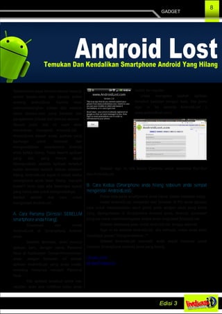 8
GADGET
Sebelumnya saya berterimakasih kepada
admin linuxku.com dan penulis artikel
tentang androidlost. Karena telah
mennyumbangkan tulisan dari website
resmi linuxku.com yang berawal dari
pengalaman pribadi dari penulis aslinya.
Sesuai judul, kali ini saya akan
membahas mengenai AndroidLost .
AndroidLost adalah suatu aplikasi yang
berfungsi untuk melacak dan
mengendalikan smartphone Android
anda ketika hilang. Tidak seperti aplikasi
yang lain, yang hanya dapat
dipergunakan apabila aplikasi tersebut
sudah terinstall terlebih dahulu sebelum
hilang, AndroidLost dapat di install ketika
smartphone anda telah hilang, menarik
bukan? tentu saja ada beberapa syarat
yang harus ada untuk menginstallnya.
Berikut adalah dua cara untuk
menginstall AndridLost:
A. Cara Pertama (Diinstall SEBELUM
smartphone anda hilang)
Download dan Install
AndroidLost di Smartphone Android
anda.
Setelah terinstall, akan muncul
aplikasi baru, dengan nama Personal
Note di Application Drawer/Homescreen
anda. Jangan khawatir, ini adalah
aplikasi AndroidLost yang anda install,
memang namanya menjadi Personal
Note.
Klik aplikasi tersebut untuk me­
register, akan ada notifikasi kalau anda
sudah ter­register.
Untuk mengetes apakah aplikasi
tersebut berjalan dengan baik, kita perlu
sign in ke website AndroidLost (
www.androidlost.com).
Setelah sign in, klik kolom Controls untuk mencoba fitur­fitur
dari AndroidLost.
B. Cara Kedua (Smartphone anda hilang sebelum anda sempat
menginstall AndroidLost)
Paket data pada smartphone anda harus dalam keadaan hidup
Install AndroidLost Jumpstart dari browser di PC anda (jangan
lupa untuk menyesuaikan akun gmail anda dengan akun yang sama
yang dipergunakan di Smartphone Android anda. Android Jumpstart
berguna untuk memforceregister ketika anda meginstall AndroidLost.
Setelah beberapa saat, install AndroidLost, tunggu sejenak.
Sign In ke website AndroidLost. jika berhasil, maka anda akan
mendapat pesan "Congratulations..."
Setelah AndroidLost terinstall, anda dapat memulai untuk
mencari Smartphone Android anda yang hilang.
Linuxku.com
@JibolEndeavour
 