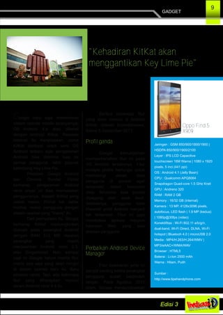9
GADGET
"Kehadiran KitKat akan
menggantikan Key Lime Pie"
Berikut beberapa fitur
yang akan muncul di Android
KitKat, dilansir trustedreviews,
Kamis 5 September 2013:
Profil ganda
Google kemungkinan
memperkenalkan fitur ini pada
OS Android terbarunya. Fitur
multiple profile berfungsi untuk
melindungi akses data
pengguna di ponsel agar
terkendali dalam konsumsi
data. Terutama saat ponsel
dipegang oleh anak kecil.
Setidaknya, pengguna tidak
khawatir profil Android menjadi
tak terkendali. Fitur ini juga
membatasi aplikasi maupun
halaman Web yang bisa
diakses pengguna.
Perbaikan Android Device
Manager
Fitur keamanan jenis ini
sangat penting ketika perangkat
pengguna sudah berpindah
tangan. Pada Agustus 2013
silam, Google mengungkapkan
Google baru saja meresmikan
sistem operasi mobile teranyarnya:
OS Android 4.4 atau dikenal
dengan Android Kitkat. Raksasa
Internet itu menjelaskan, nama
KitKat diadopsi untuk versi OS
Android terbaru agar pengalaman
Android bisa diterima luas ke
semua pengguna, lebih populer
ketimbang Key Lime Pie.
Presiden Google Android
dan Chrome Sundar Pichai
berharap, pengalaman Android
versi anyar ini bisa memuaskan
penggunanya. Seperti KitKat yang
coklat manis, Pichai tak sabar
melihar reaksi pengguna dengan
sistem operasi yang "manis" itu.
Dari pernyataan itu, Google
berharap KitKat memungkinkan
diakses pada perangkat Android
dengan RAM 512 MB maupun
perangkat yang masih
menjalankan Android versi 2.3,
atau Gingerbread. Nah, sampai
saat ini Google belum merilis fitur
manis apa saja yang akan nongol
di sistem operasi baru itu. Baru
sebatas nama. Tapi, ada beberapa
fitur yang diharapkan muncul
dalam Android versi 4.4 itu.
Jaringan : GSM 850/900/1800/1900 |
HSDPA 850/900/1900/2100
Layar : IPS LCD Capacitive
touchscreen 16M Warna | 1080 x 1920
pixels, 5 inci (441 ppi)
OS : Android 4.1 (Jelly Bean)
CPU : Qualcomm APQ8064
Snapdragon Quad­core 1.5 GHz Krait
GPU : Andreno 320
RAM : RAM 2 GB
Memory : 16/32 GB (internal)
Kamera : 13 MP, 4128x3096 pixels,
autofocus, LED flash | 1.9 MP (kedua)
| 1080p@30fps (video)
Konektifitas : Wi­Fi 802.11 a/b/g/n,
dual­band, Wi­Fi Direct, DLNA, Wi­Fi
hotspot | Bluetooh 4.0 | microUSB 2.0
Media : MP4/H.263/H.264/WMV |
MP3/eAAC+/WMA/WAV
Browser : HTML5
Baterai : Li­Ion 2500 mAh
Warna : Hitam, Putih
Sumber :
http://www.tipehandphone.com
Oppo Find 5
X909
 