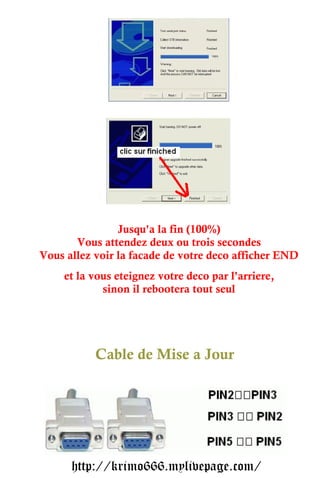 Jusqu'a la fin (100%)
       Vous attendez deux ou trois secondes
Vous allez voir la facade de votre deco afficher END
    et la vous eteignez votre deco par l'arriere,
            sinon il rebootera tout seul




           Cable de Mise a Jour




      http://krimo666.mylivepage.com/
 