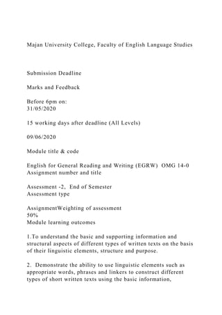 Majan University College, Faculty of English Language Studies
Submission Deadline
Marks and Feedback
Before 6pm on:
31/05/2020
15 working days after deadline (All Levels)
09/06/2020
Module title & code
English for General Reading and Writing (EGRW) OMG 14-0
Assignment number and title
Assessment -2, End of Semester
Assessment type
AssignmentWeighting of assessment
50%
Module learning outcomes
1.To understand the basic and supporting information and
structural aspects of different types of written texts on the basis
of their linguistic elements, structure and purpose.
2. Demonstrate the ability to use linguistic elements such as
appropriate words, phrases and linkers to construct different
types of short written texts using the basic information,
 