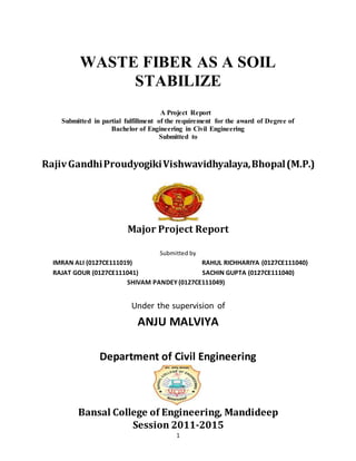 1
WASTE FIBER AS A SOIL
STABILIZE
A Project Report
Submitted in partial fulfillment of the requirement for the award of Degree of
Bachelor of Engineering in Civil Engineering
Submitted to
RajivGandhiProudyogikiVishwavidhyalaya,Bhopal(M.P.)
Major Project Report
Submitted by
IMRAN ALI (0127CE111019) RAHUL RICHHARIYA (0127CE111040)
RAJAT GOUR (0127CE111041) SACHIN GUPTA (0127CE111040)
SHIVAM PANDEY (0127CE111049)
Under the supervision of
ANJU MALVIYA
Department of Civil Engineering
Bansal College of Engineering, Mandideep
Session 2011-2015
 