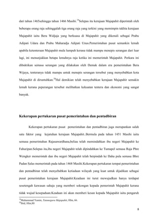dari tahun 1465sehingga tahun 1466 Masihi.19Selepas itu kerajaan Majapahit diperintah oleh

beberapa orang raja sehinggalah tiga orang raja yang terkini yang memimpin takhta kerajaan

Majapahit iaitu Bera Widjaja yang berkuasa di Majapahit yang dikenali sebagai Prabu

Adipati Udara dan Prabu Maharadja Adipati Unus.Pemerintahan pusat semankin lemah

apabila ketenteraan Majapahit mula lumpuh kerana tidak mampu menepis serangan dari luar

lagi, ini menunjukkan betapa lemahnya raja ketika ini memerintah Majapahit. Perkara ini

dibuktikan semasa serangan yang dilakukan oleh Demak dalam era pemerintahan Bera

Wijaya, tenteranya tidak mampu untuk menepis serangan tersebut yang menyebabkan kota

Majapahit di diruntuhkan.20Hal demikian telah menyebabkan kerajaan Majapahit semakin

lemah kerana peperangan tersebut melibatkan kekuatan tentera dan ekonomi yang sangat

banyak.




Kekerapan pertukaran pusat pemerintahan dan pentadbiran

           Kekerapan pertukaran pusat pemerintahan dan pentadbiran juga merupankan salah

satu faktor yang        kejatuhan kerajaan Majapahit..Bermula pada tahun 1451 Masihi iaitu

semasa pemerintahan Rajasawardhana,beliau telah memindahkan ibu negeri Majapahit ke

Fahuripan.Selepas itu,ibu negeri Majapahit telah dipindahkan ke Tumapel semasa Raja Phre

Wengker memerintah dan ibu negeri Majapahit telah berpindah ke Daha pula semasa Bhre

Padan Salas memerintah pada tahun 1468 Masihi.Kekerapan pertukaran tempat pemerintahan

dan pentadbiran telah menyebabkan ketiadaan wilayah yang kuat untuk dijadikan sebagai

pusat pemerintahan kerajaan Majapahit.Keadaan ini turut mewujudkan hanya terdapat

sesetengah kawasan sahaja yang memberi sokongan kepada pemerintah Majapahit kerana

tidak wujud kesepaduan.Keadaan ini akan memberi kesan kepada Majapahit iaitu pengaruh
19
     Muhammad Yamin, Tatanegara Majapahit, Hlm, 66.
20
     Ibid, Hlm,80

                                                                                        8
 