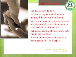 Introduction
Life has its own destiny.
Parents, or any individual for that
matter, all have their own dreams.
We may all have our goals and ways of
reaching it until certain circumstances
arise, unforseen, unexpected.
In times of need or demise, allow us to
extend our assistance.
For any situation, there should be a
backup plan, let it be MAJAR.


              Created by: Maryann Barbie Pacia
                          ( MAJAR Zamboanga)
 
