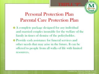 TRIPLE “P”:

       Personal Protection Plan
     Parental Care Protection Plan
A   complete package designed for any individual
  and married couples insurable for the welfare of the
  family in times of demise of the policyholder.
 Provide cash assistance for funeral services and
  other needs that may arise in the future. It can be
  offered to people from all walks of life with limited
  resources.




                                          Created by: Maryann Barbie Pacia
                                                      ( MAJAR Zamboanga)
 