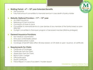    Waiting Period – 6th – 10th year Extended Benefits
       Life Insurance
       Fully Paid amount convertible to memorial service in case death of policy holder


   Maturity Optional Provision – 11th – 15th year
       Accident Insurance
       Releasing of Cash Incentive
       Conversion of share to stock
       Convertible to memorial service in case demise of any member of the family based on plan
        selected
       Outright convertible to Damayan program of deceased member (lifetime privileged)

   General Insurance Provisions
       Non Medical examination
       One year contestability period
       Reinstatable before 2 years
       Coverage of benefit takes effect 30 days based or O.R date or upon issuance of certificate

   Requirements For Claim
       Certificate of Coverage
       Certificate Form for Claim
       Application Form for Claim
       Branch SOA / Ledger
       Official Receipts
       Death Certificate
       Police Report, in case of accident / murder assault
                                                                       Created by: Maryann Barbie Pacia
                                                                                   ( MAJAR Zamboanga)
 