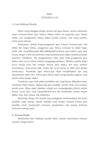 BAB I
PENDAHULUAN
A. Latar Belakang Masalah
Majas sering dianggap sebagai sinonim dari gaya bahasa, namun sebenarnya
majas termasuk dalam gaya bahasa. Dalam tulisan ini pengertian gaya bahasa
adalah cara menggunakan bahasa dalam konteks tertentu, oleh orang tertentu,
untuk tujuan tertentu.
Sebenarnya, apakah fungsi penggunaan gaya bahasa? Pertama-tama, bila
dilihat dari fungsi bahasa, penggunaan gaya bahasa termasuk ke dalam fungsi
puitik yaitu menjadikan pesan lebih berbobot.[1] Pemakaian gaya bahasa yang tepat
(sesuai dengan waktu dan penerima yang menjadisasaran) dapat menarik perhatian
penerima. Sebaliknya, bila penggunaannya tidak tepat, maka penggunaan gaya
bahasa akan sia-sia belaka, bahkan mengganggu pembaca. Misalnya apabila dalam
novel remaja masa kini terdapat banyak gaya bahasa dari masa sebelum
kemerdekaan, maka pesan tidak sampai dan novel remaja itu tidak akan disukai
pembacanya. Pemakaian gaya bahasa juga dapat menghidupkan apa yang
dikemukakan dalam teks, karena gaya bahasa dapat mengemukakan gagasan yang
penuh makna dengan singkat.
Pemakaian majas baik dalam pendidikan atau yang lainnya diharapkan dapat
membantu dalam tulisan. Apalagi bagi para pendidik, penulis. Baik novel ataupun
penulis puisi. Majas dapat dijadikan sebagai cara mengungkapkan pikiran melalui
bahasa secara khas yang memperlihatkan jiwa dan kepribadian penulis dengan
pilihan kata, frase, klausa, dan kalimatnya.
Berkenaan dengan hal tersebut bagi peningkatan profesionalisme dan karier
pendidik, perlu disusun sebuah makalah yang mampu menjadi wahana para
pendidik untuk memperoleh wawasan, pengetahuan, dan konsep keilmuan
berkenaan tentang majas.
B. Rumusan Masalah
Berdasarkan latar belakang masalah diatas, penulis merumuskan rumusan
masalah sebagai berikut:
 