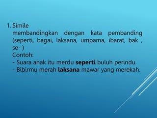 1. Simile
membandingkan dengan kata pembanding
(seperti, bagai, laksana, umpama, ibarat, bak ,
se- )
Contoh:
- Suara anak itu merdu seperti buluh perindu.
- Bibirmu merah laksana mawar yang merekah.
 