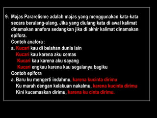 9. Majas Pararelisme adalah majas yang menggunakan kata-kata
secara berulang-ulang. Jika yang diulang kata di awal kalimat
dinamakan anafora sedangkan jika di akhir kalimat dinamakan
epifora.
Contoh anafora :
a. Kucari kau di belahan dunia lain
Kucari kau karena aku cemas
Kucari kau karena aku sayang
Kucari engkau karena kau segalanya bagiku
Contoh epifora
a. Baru ku mengerti indahmu, karena kucinta dirimu
Ku marah dengan kelakuan nakalmu, karena kucinta dirimu
Kini kucemaskan dirimu, karena ku cinta dirimu.
 