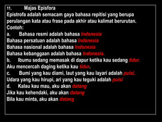 11. Majas Episfora
Epistrofa adalah semacam gaya bahasa repitisi yang berupa
perulangan kata atau frase pada akhir atau kalimat berurutan.
Contoh:
a. Bahasa resmi adalah bahasa Indonesia
Bahasa persatuan adalah bahasa Indonesia
Bahasa nasional adalah bahasa Indonesia
Bahasa kebanggaan adalah bahasa Indonesia.
b. Ibumu sedang memasak di dapur ketika kau sedang tidur.
Aku mencercah daging ketika kau tidur.
c. Bumi yang kau diami, laut yang kau layari adalah puisi,
Udara yang kau hirupi, ari yang kau teguki adalah puisi
d. Kalau kau mau, aku akan datang
Jika kau kehendaki, aku akan datang
Bila kau minta, aku akan datang
 