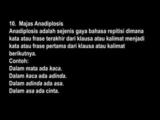 10. Majas Anadiplosis
Anadiplosis adalah sejenis gaya bahasa repitisi dimana
kata atau frase terakhir dari klausa atau kalimat menjadi
kata atau frase pertama dari klausa atau kalimat
berikutnya.
Contoh:
Dalam mata ada kaca.
Dalam kaca ada adinda.
Dalam adinda ada asa.
Dalam asa ada cinta.
 
