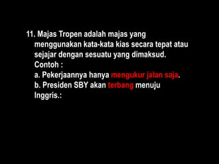 11. Majas Tropen adalah majas yang
menggunakan kata-kata kias secara tepat atau
sejajar dengan sesuatu yang dimaksud.
Contoh :
a. Pekerjaannya hanya mengukur jalan saja.
b. Presiden SBY akan terbang menuju
Inggris.:
 