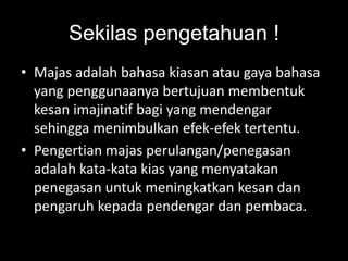 Sekilas pengetahuan !
• Majas adalah bahasa kiasan atau gaya bahasa
yang penggunaanya bertujuan membentuk
kesan imajinatif bagi yang mendengar
sehingga menimbulkan efek-efek tertentu.
• Pengertian majas perulangan/penegasan
adalah kata-kata kias yang menyatakan
penegasan untuk meningkatkan kesan dan
pengaruh kepada pendengar dan pembaca.
 