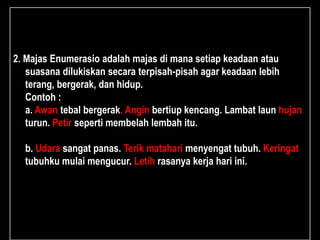 2. Majas Enumerasio adalah majas di mana setiap keadaan atau
suasana dilukiskan secara terpisah-pisah agar keadaan lebih
terang, bergerak, dan hidup.
Contoh :
a. Awan tebal bergerak. Angin bertiup kencang. Lambat laun hujan
turun. Petir seperti membelah lembah itu.
b. Udara sangat panas. Terik matahari menyengat tubuh. Keringat
tubuhku mulai mengucur. Letih rasanya kerja hari ini.
 