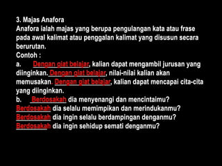 3. Majas Anafora
Anafora ialah majas yang berupa pengulangan kata atau frase
pada awal kalimat atau penggalan kalimat yang disusun secara
berurutan.
Contoh :
a. Dengan giat belajar, kalian dapat mengambil jurusan yang
diinginkan. Dengan giat belajar, nilai-nilai kalian akan
memusakan. Dengan giat belajar, kalian dapat mencapai cita-cita
yang diinginkan.
b. Berdosakah dia menyenangi dan mencintaimu?
Berdosakah dia selalu memimpikan dan merindukanmu?
Berdosakah dia ingin selalu berdampingan denganmu?
Berdosakah dia ingin sehidup semati denganmu?
3. Majas Anafora
Anafora ialah majas yang berupa pengulangan kata atau frase
pada awal kalimat atau penggalan kalimat yang disusun secara
berurutan.
Contoh :
a. Dengan giat belajar, kalian dapat mengambil jurusan yang
diinginkan. Dengan giat belajar, nilai-nilai kalian akan
memusakan. Dengan giat belajar, kalian dapat mencapai cita-cita
yang diinginkan.
b. Berdosakah dia menyenangi dan mencintaimu?
Berdosakah dia selalu memimpikan dan merindukanmu?
Berdosakah dia ingin selalu berdampingan denganmu?
Berdosakah dia ingin sehidup semati denganmu?
 
