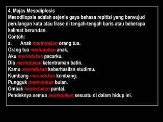 4. Majas Mesodiplosis
Mesodilopsis adalah sejenis gaya bahasa repitisi yang berwujud
perulangan kata atau frase di tengah-tengah baris atau beberapa
kalimat berurutan.
Contoh:
a. Anak merindukan orang tua.
Orang tua merindukan anak.
Aku merindukan pacarku.
Dia merindukan ketentraman batin.
Kamu merindukan keberhasilan studimu.
Kumbang merindukan kembang.
Pungguk merindukan bulan.
Ombak merindukan pantai.
Pendeknya semua merindukan sesuatu di dalam hidup ini.
 