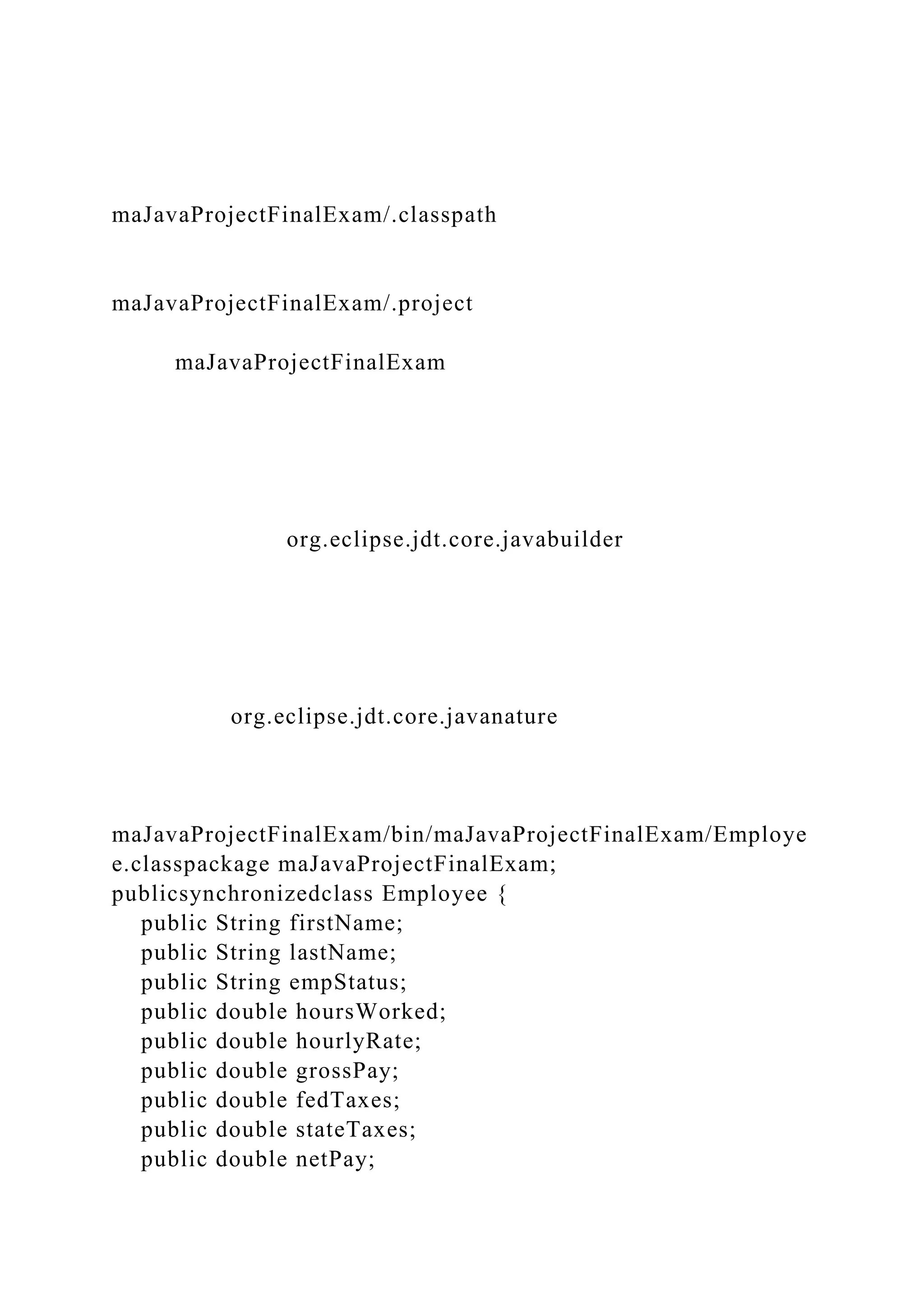 maJavaProjectFinalExam/.classpath
maJavaProjectFinalExam/.project
maJavaProjectFinalExam
org.eclipse.jdt.core.javabuilder
org.eclipse.jdt.core.javanature
maJavaProjectFinalExam/bin/maJavaProjectFinalExam/Employe
e.classpackage maJavaProjectFinalExam;
publicsynchronizedclass Employee {
public String firstName;
public String lastName;
public String empStatus;
public double hoursWorked;
public double hourlyRate;
public double grossPay;
public double fedTaxes;
public double stateTaxes;
public double netPay;
 