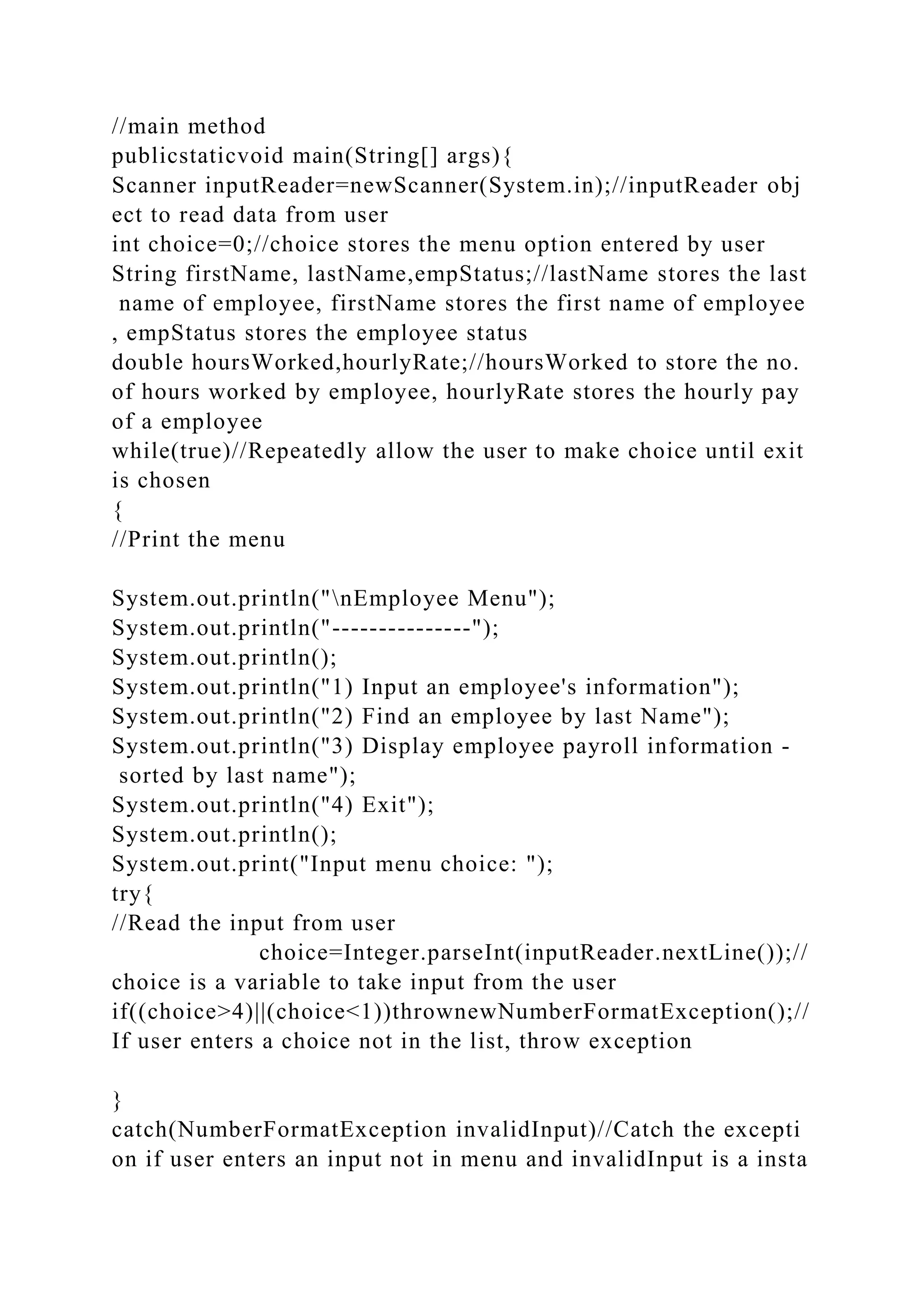 //main method
publicstaticvoid main(String[] args){
Scanner inputReader=newScanner(System.in);//inputReader obj
ect to read data from user
int choice=0;//choice stores the menu option entered by user
String firstName, lastName,empStatus;//lastName stores the last
name of employee, firstName stores the first name of employee
, empStatus stores the employee status
double hoursWorked,hourlyRate;//hoursWorked to store the no.
of hours worked by employee, hourlyRate stores the hourly pay
of a employee
while(true)//Repeatedly allow the user to make choice until exit
is chosen
{
//Print the menu
System.out.println("nEmployee Menu");
System.out.println("---------------");
System.out.println();
System.out.println("1) Input an employee's information");
System.out.println("2) Find an employee by last Name");
System.out.println("3) Display employee payroll information -
sorted by last name");
System.out.println("4) Exit");
System.out.println();
System.out.print("Input menu choice: ");
try{
//Read the input from user
choice=Integer.parseInt(inputReader.nextLine());//
choice is a variable to take input from the user
if((choice>4)||(choice<1))thrownewNumberFormatException();//
If user enters a choice not in the list, throw exception
}
catch(NumberFormatException invalidInput)//Catch the excepti
on if user enters an input not in menu and invalidInput is a insta
 