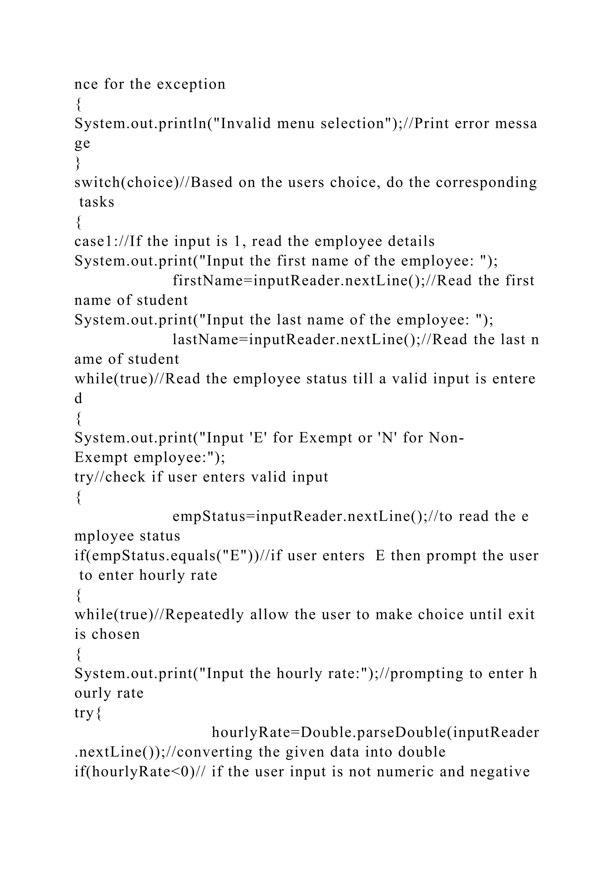 nce for the exception
{
System.out.println("Invalid menu selection");//Print error messa
ge
}
switch(choice)//Based on the users choice, do the corresponding
tasks
{
case1://If the input is 1, read the employee details
System.out.print("Input the first name of the employee: ");
firstName=inputReader.nextLine();//Read the first
name of student
System.out.print("Input the last name of the employee: ");
lastName=inputReader.nextLine();//Read the last n
ame of student
while(true)//Read the employee status till a valid input is entere
d
{
System.out.print("Input 'E' for Exempt or 'N' for Non-
Exempt employee:");
try//check if user enters valid input
{
empStatus=inputReader.nextLine();//to read the e
mployee status
if(empStatus.equals("E"))//if user enters E then prompt the user
to enter hourly rate
{
while(true)//Repeatedly allow the user to make choice until exit
is chosen
{
System.out.print("Input the hourly rate:");//prompting to enter h
ourly rate
try{
hourlyRate=Double.parseDouble(inputReader
.nextLine());//converting the given data into double
if(hourlyRate<0)// if the user input is not numeric and negative
 