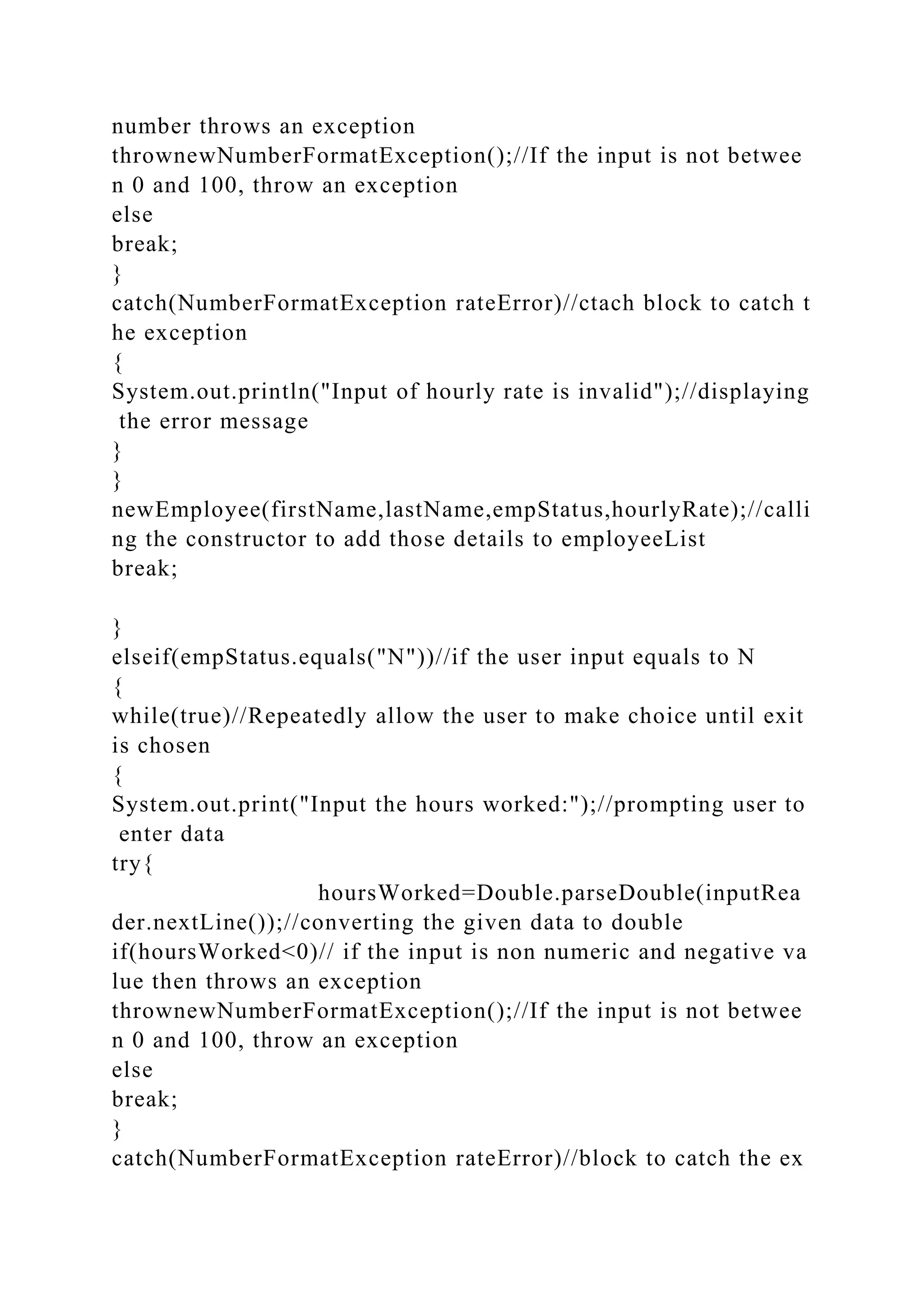 number throws an exception
thrownewNumberFormatException();//If the input is not betwee
n 0 and 100, throw an exception
else
break;
}
catch(NumberFormatException rateError)//ctach block to catch t
he exception
{
System.out.println("Input of hourly rate is invalid");//displaying
the error message
}
}
newEmployee(firstName,lastName,empStatus,hourlyRate);//calli
ng the constructor to add those details to employeeList
break;
}
elseif(empStatus.equals("N"))//if the user input equals to N
{
while(true)//Repeatedly allow the user to make choice until exit
is chosen
{
System.out.print("Input the hours worked:");//prompting user to
enter data
try{
hoursWorked=Double.parseDouble(inputRea
der.nextLine());//converting the given data to double
if(hoursWorked<0)// if the input is non numeric and negative va
lue then throws an exception
thrownewNumberFormatException();//If the input is not betwee
n 0 and 100, throw an exception
else
break;
}
catch(NumberFormatException rateError)//block to catch the ex
 