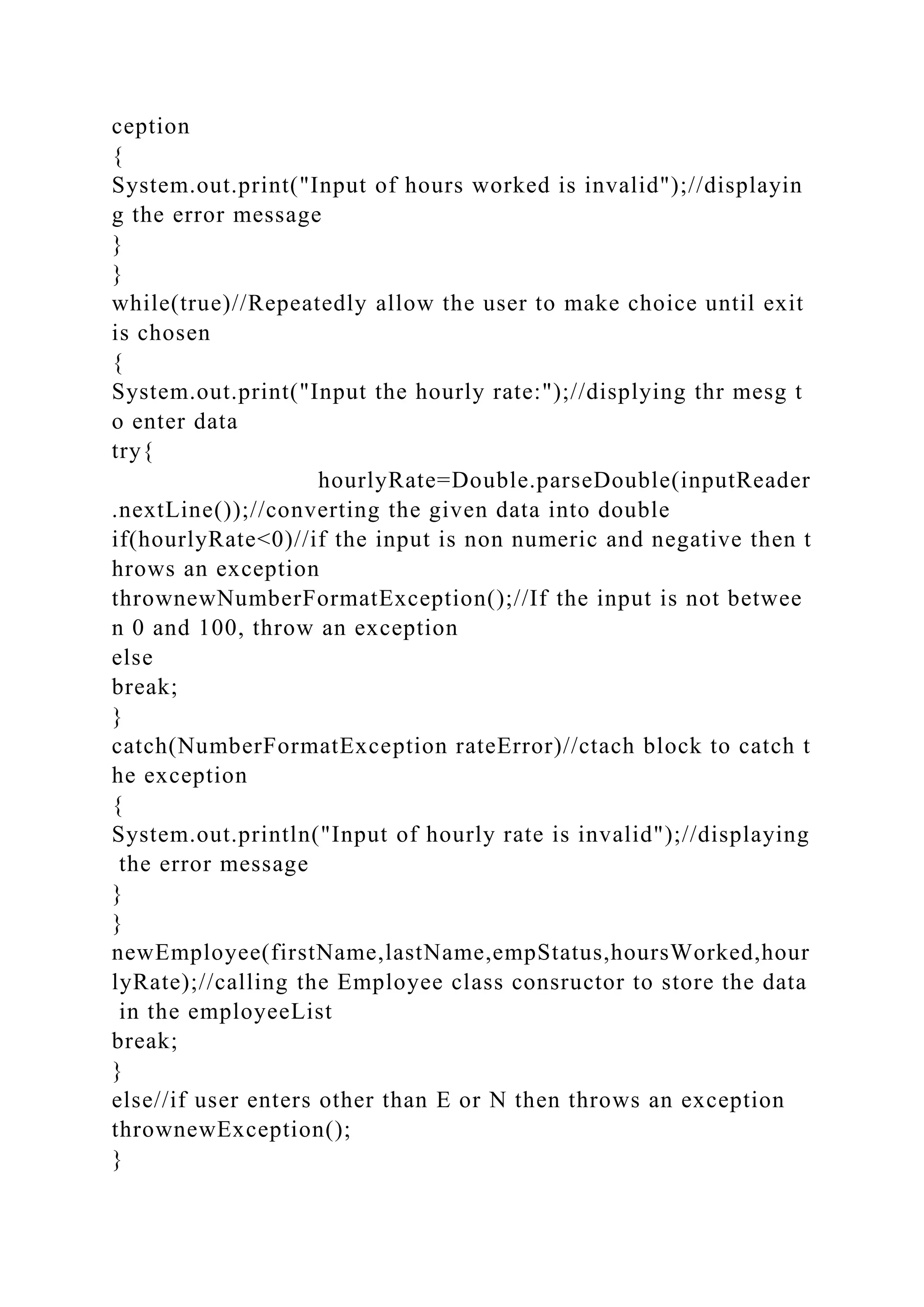 ception
{
System.out.print("Input of hours worked is invalid");//displayin
g the error message
}
}
while(true)//Repeatedly allow the user to make choice until exit
is chosen
{
System.out.print("Input the hourly rate:");//displying thr mesg t
o enter data
try{
hourlyRate=Double.parseDouble(inputReader
.nextLine());//converting the given data into double
if(hourlyRate<0)//if the input is non numeric and negative then t
hrows an exception
thrownewNumberFormatException();//If the input is not betwee
n 0 and 100, throw an exception
else
break;
}
catch(NumberFormatException rateError)//ctach block to catch t
he exception
{
System.out.println("Input of hourly rate is invalid");//displaying
the error message
}
}
newEmployee(firstName,lastName,empStatus,hoursWorked,hour
lyRate);//calling the Employee class consructor to store the data
in the employeeList
break;
}
else//if user enters other than E or N then throws an exception
thrownewException();
}
 
