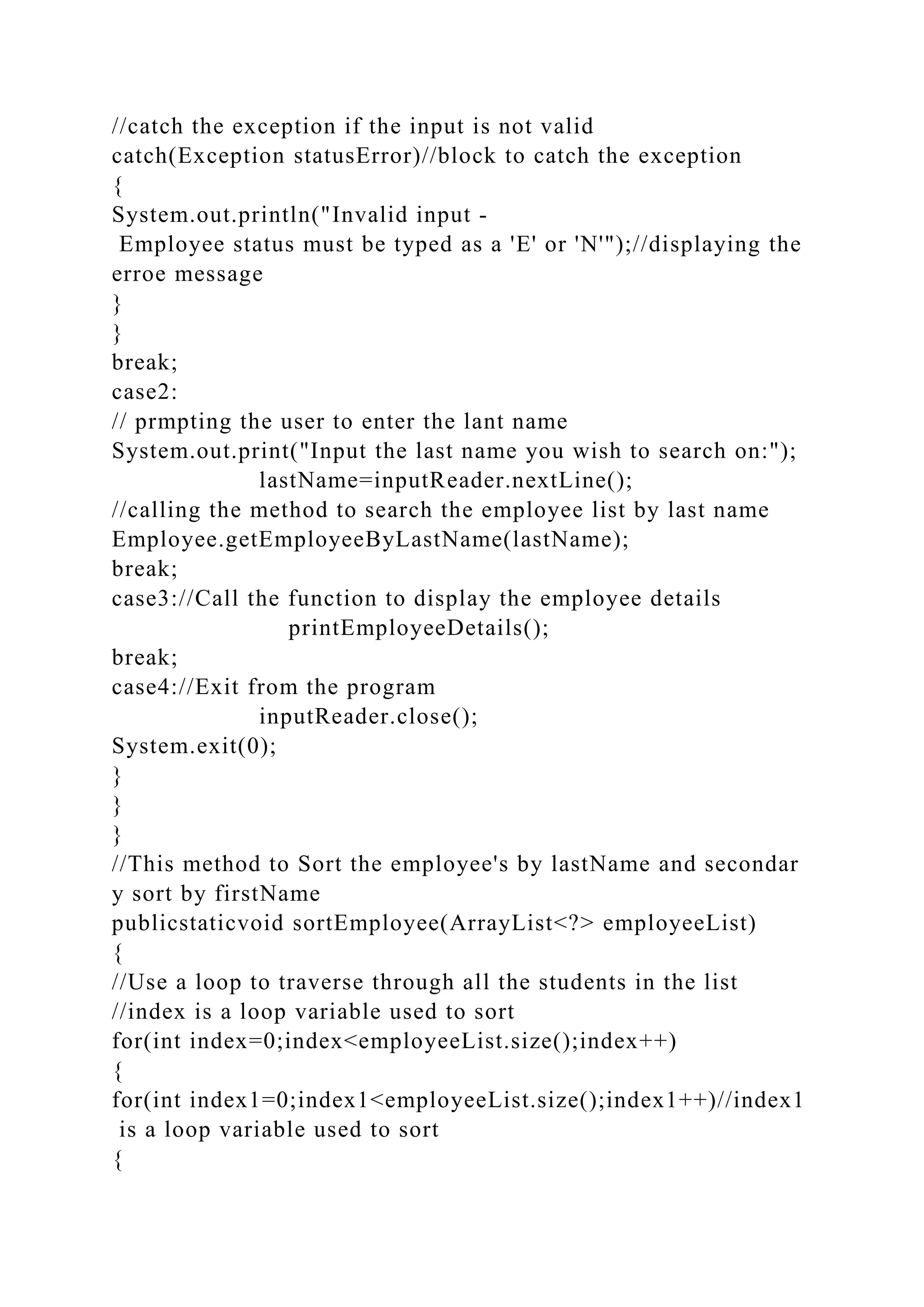 //catch the exception if the input is not valid
catch(Exception statusError)//block to catch the exception
{
System.out.println("Invalid input -
Employee status must be typed as a 'E' or 'N'");//displaying the
erroe message
}
}
break;
case2:
// prmpting the user to enter the lant name
System.out.print("Input the last name you wish to search on:");
lastName=inputReader.nextLine();
//calling the method to search the employee list by last name
Employee.getEmployeeByLastName(lastName);
break;
case3://Call the function to display the employee details
printEmployeeDetails();
break;
case4://Exit from the program
inputReader.close();
System.exit(0);
}
}
}
//This method to Sort the employee's by lastName and secondar
y sort by firstName
publicstaticvoid sortEmployee(ArrayList<?> employeeList)
{
//Use a loop to traverse through all the students in the list
//index is a loop variable used to sort
for(int index=0;index<employeeList.size();index++)
{
for(int index1=0;index1<employeeList.size();index1++)//index1
is a loop variable used to sort
{
 