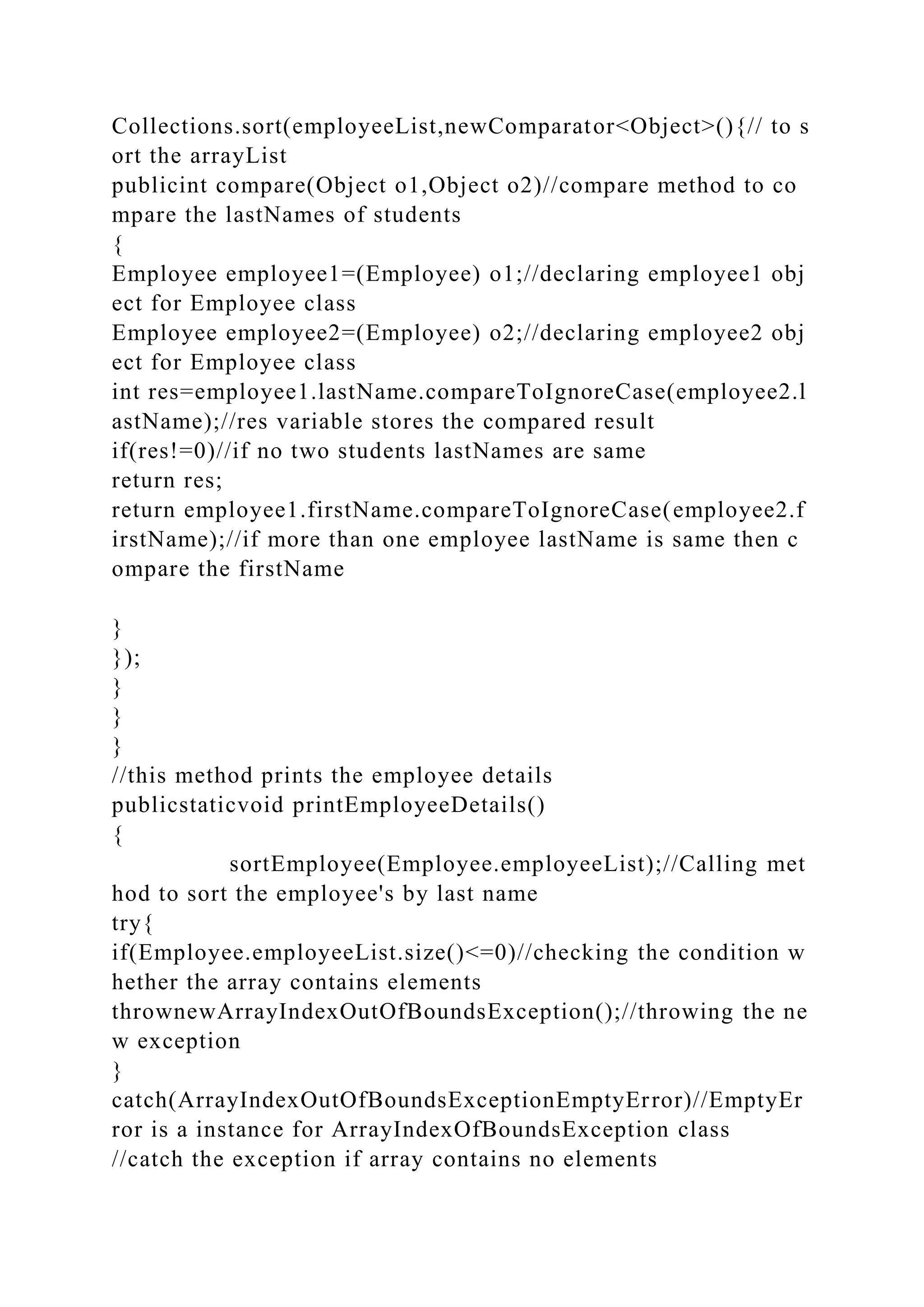 Collections.sort(employeeList,newComparator<Object>(){// to s
ort the arrayList
publicint compare(Object o1,Object o2)//compare method to co
mpare the lastNames of students
{
Employee employee1=(Employee) o1;//declaring employee1 obj
ect for Employee class
Employee employee2=(Employee) o2;//declaring employee2 obj
ect for Employee class
int res=employee1.lastName.compareToIgnoreCase(employee2.l
astName);//res variable stores the compared result
if(res!=0)//if no two students lastNames are same
return res;
return employee1.firstName.compareToIgnoreCase(employee2.f
irstName);//if more than one employee lastName is same then c
ompare the firstName
}
});
}
}
}
//this method prints the employee details
publicstaticvoid printEmployeeDetails()
{
sortEmployee(Employee.employeeList);//Calling met
hod to sort the employee's by last name
try{
if(Employee.employeeList.size()<=0)//checking the condition w
hether the array contains elements
thrownewArrayIndexOutOfBoundsException();//throwing the ne
w exception
}
catch(ArrayIndexOutOfBoundsExceptionEmptyError)//EmptyEr
ror is a instance for ArrayIndexOfBoundsException class
//catch the exception if array contains no elements
 