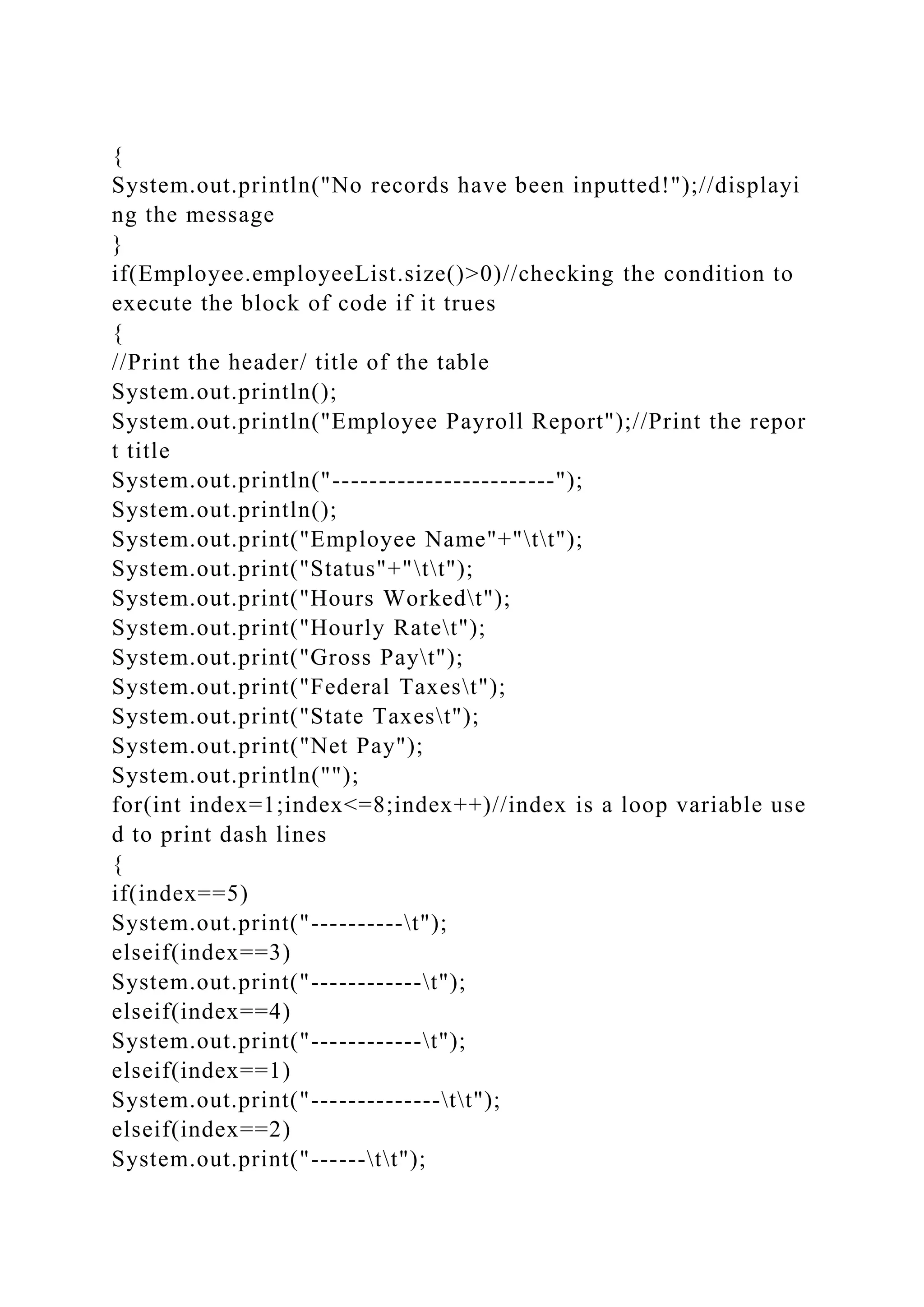 {
System.out.println("No records have been inputted!");//displayi
ng the message
}
if(Employee.employeeList.size()>0)//checking the condition to
execute the block of code if it trues
{
//Print the header/ title of the table
System.out.println();
System.out.println("Employee Payroll Report");//Print the repor
t title
System.out.println("------------------------");
System.out.println();
System.out.print("Employee Name"+"tt");
System.out.print("Status"+"tt");
System.out.print("Hours Workedt");
System.out.print("Hourly Ratet");
System.out.print("Gross Payt");
System.out.print("Federal Taxest");
System.out.print("State Taxest");
System.out.print("Net Pay");
System.out.println("");
for(int index=1;index<=8;index++)//index is a loop variable use
d to print dash lines
{
if(index==5)
System.out.print("----------t");
elseif(index==3)
System.out.print("------------t");
elseif(index==4)
System.out.print("------------t");
elseif(index==1)
System.out.print("--------------tt");
elseif(index==2)
System.out.print("------tt");
 