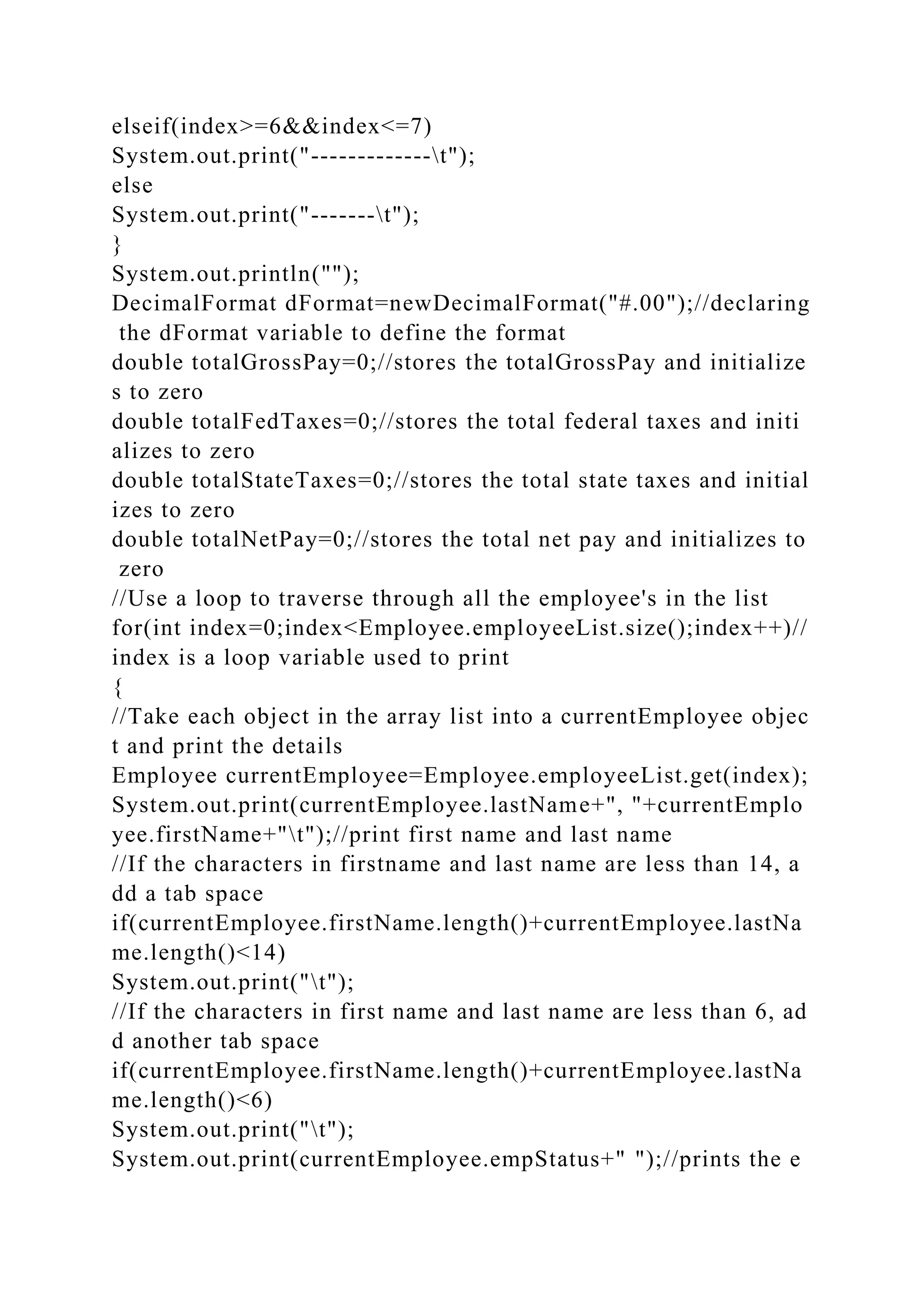 elseif(index>=6&&index<=7)
System.out.print("-------------t");
else
System.out.print("-------t");
}
System.out.println("");
DecimalFormat dFormat=newDecimalFormat("#.00");//declaring
the dFormat variable to define the format
double totalGrossPay=0;//stores the totalGrossPay and initialize
s to zero
double totalFedTaxes=0;//stores the total federal taxes and initi
alizes to zero
double totalStateTaxes=0;//stores the total state taxes and initial
izes to zero
double totalNetPay=0;//stores the total net pay and initializes to
zero
//Use a loop to traverse through all the employee's in the list
for(int index=0;index<Employee.employeeList.size();index++)//
index is a loop variable used to print
{
//Take each object in the array list into a currentEmployee objec
t and print the details
Employee currentEmployee=Employee.employeeList.get(index);
System.out.print(currentEmployee.lastName+", "+currentEmplo
yee.firstName+"t");//print first name and last name
//If the characters in firstname and last name are less than 14, a
dd a tab space
if(currentEmployee.firstName.length()+currentEmployee.lastNa
me.length()<14)
System.out.print("t");
//If the characters in first name and last name are less than 6, ad
d another tab space
if(currentEmployee.firstName.length()+currentEmployee.lastNa
me.length()<6)
System.out.print("t");
System.out.print(currentEmployee.empStatus+" ");//prints the e
 