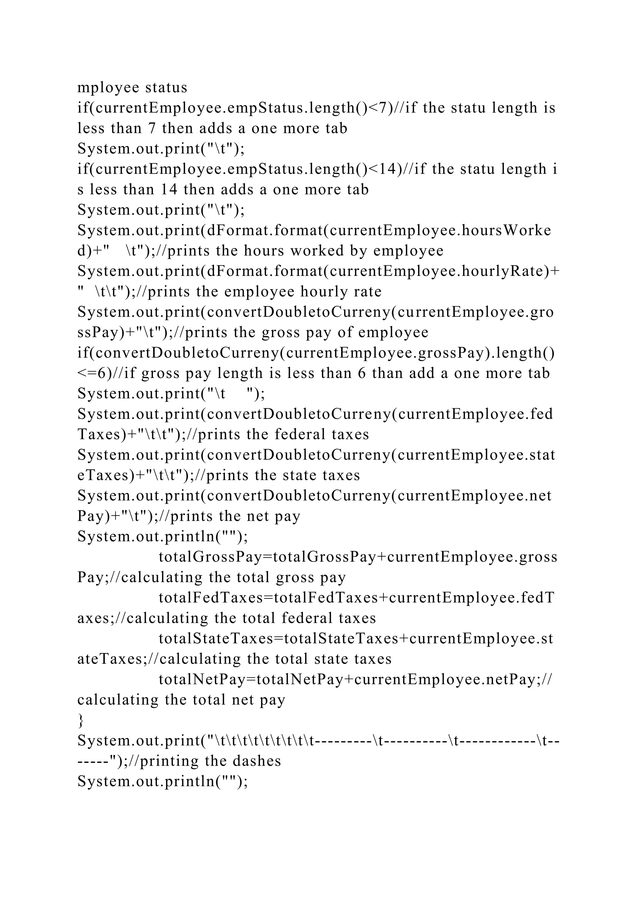 mployee status
if(currentEmployee.empStatus.length()<7)//if the statu length is
less than 7 then adds a one more tab
System.out.print("t");
if(currentEmployee.empStatus.length()<14)//if the statu length i
s less than 14 then adds a one more tab
System.out.print("t");
System.out.print(dFormat.format(currentEmployee.hoursWorke
d)+" t");//prints the hours worked by employee
System.out.print(dFormat.format(currentEmployee.hourlyRate)+
" tt");//prints the employee hourly rate
System.out.print(convertDoubletoCurreny(currentEmployee.gro
ssPay)+"t");//prints the gross pay of employee
if(convertDoubletoCurreny(currentEmployee.grossPay).length()
<=6)//if gross pay length is less than 6 than add a one more tab
System.out.print("t ");
System.out.print(convertDoubletoCurreny(currentEmployee.fed
Taxes)+"tt");//prints the federal taxes
System.out.print(convertDoubletoCurreny(currentEmployee.stat
eTaxes)+"tt");//prints the state taxes
System.out.print(convertDoubletoCurreny(currentEmployee.net
Pay)+"t");//prints the net pay
System.out.println("");
totalGrossPay=totalGrossPay+currentEmployee.gross
Pay;//calculating the total gross pay
totalFedTaxes=totalFedTaxes+currentEmployee.fedT
axes;//calculating the total federal taxes
totalStateTaxes=totalStateTaxes+currentEmployee.st
ateTaxes;//calculating the total state taxes
totalNetPay=totalNetPay+currentEmployee.netPay;//
calculating the total net pay
}
System.out.print("ttttttttt---------t----------t------------t--
-----");//printing the dashes
System.out.println("");
 