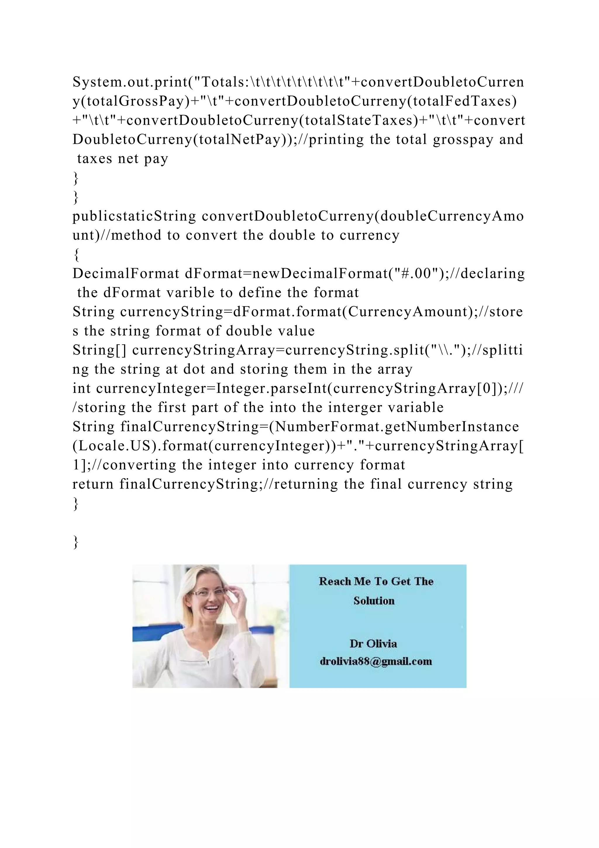 System.out.print("Totals:ttttttttt"+convertDoubletoCurren
y(totalGrossPay)+"t"+convertDoubletoCurreny(totalFedTaxes)
+"tt"+convertDoubletoCurreny(totalStateTaxes)+"tt"+convert
DoubletoCurreny(totalNetPay));//printing the total grosspay and
taxes net pay
}
}
publicstaticString convertDoubletoCurreny(doubleCurrencyAmo
unt)//method to convert the double to currency
{
DecimalFormat dFormat=newDecimalFormat("#.00");//declaring
the dFormat varible to define the format
String currencyString=dFormat.format(CurrencyAmount);//store
s the string format of double value
String[] currencyStringArray=currencyString.split(".");//splitti
ng the string at dot and storing them in the array
int currencyInteger=Integer.parseInt(currencyStringArray[0]);///
/storing the first part of the into the interger variable
String finalCurrencyString=(NumberFormat.getNumberInstance
(Locale.US).format(currencyInteger))+"."+currencyStringArray[
1];//converting the integer into currency format
return finalCurrencyString;//returning the final currency string
}
}
 