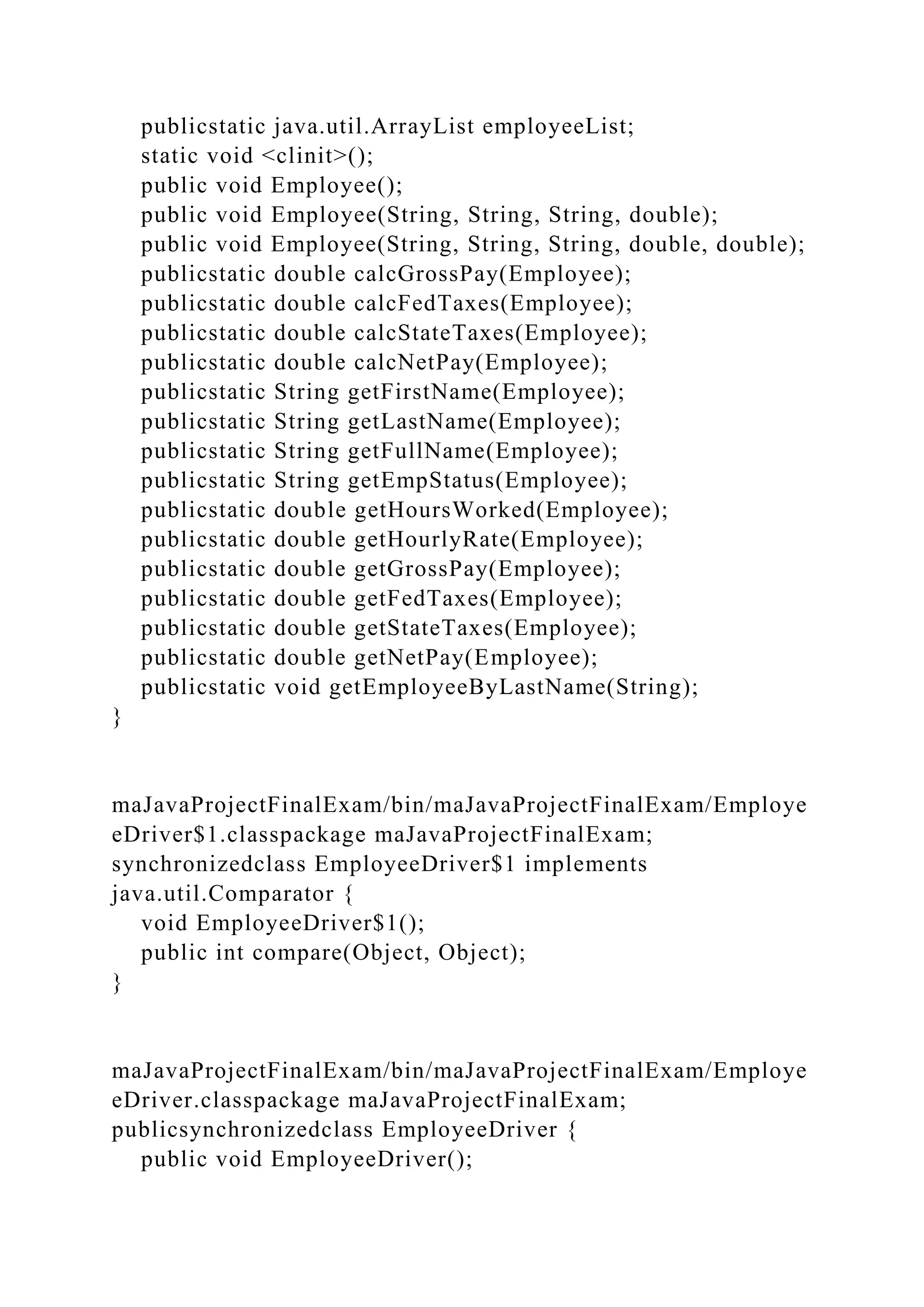 publicstatic java.util.ArrayList employeeList;
static void <clinit>();
public void Employee();
public void Employee(String, String, String, double);
public void Employee(String, String, String, double, double);
publicstatic double calcGrossPay(Employee);
publicstatic double calcFedTaxes(Employee);
publicstatic double calcStateTaxes(Employee);
publicstatic double calcNetPay(Employee);
publicstatic String getFirstName(Employee);
publicstatic String getLastName(Employee);
publicstatic String getFullName(Employee);
publicstatic String getEmpStatus(Employee);
publicstatic double getHoursWorked(Employee);
publicstatic double getHourlyRate(Employee);
publicstatic double getGrossPay(Employee);
publicstatic double getFedTaxes(Employee);
publicstatic double getStateTaxes(Employee);
publicstatic double getNetPay(Employee);
publicstatic void getEmployeeByLastName(String);
}
maJavaProjectFinalExam/bin/maJavaProjectFinalExam/Employe
eDriver$1.classpackage maJavaProjectFinalExam;
synchronizedclass EmployeeDriver$1 implements
java.util.Comparator {
void EmployeeDriver$1();
public int compare(Object, Object);
}
maJavaProjectFinalExam/bin/maJavaProjectFinalExam/Employe
eDriver.classpackage maJavaProjectFinalExam;
publicsynchronizedclass EmployeeDriver {
public void EmployeeDriver();
 