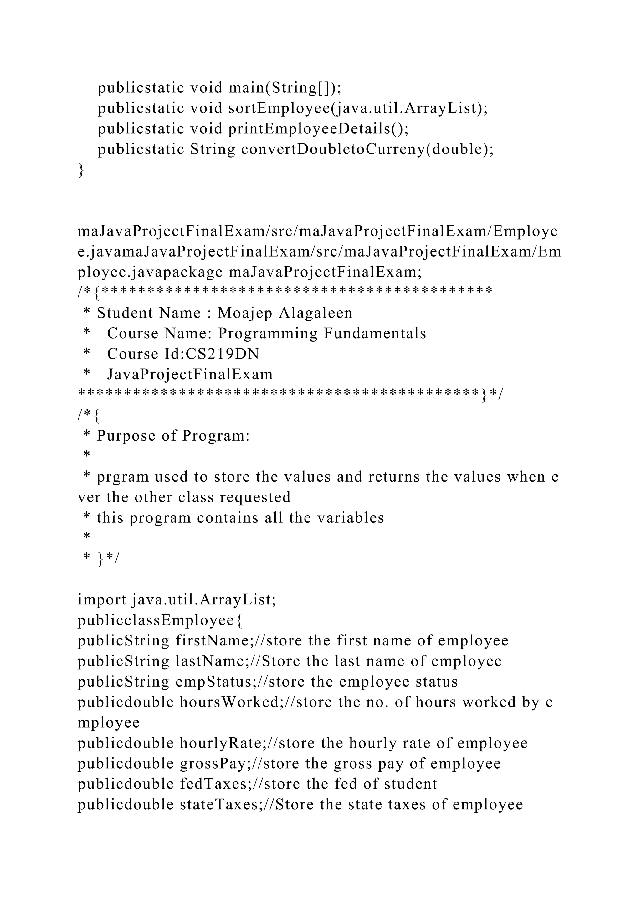 publicstatic void main(String[]);
publicstatic void sortEmployee(java.util.ArrayList);
publicstatic void printEmployeeDetails();
publicstatic String convertDoubletoCurreny(double);
}
maJavaProjectFinalExam/src/maJavaProjectFinalExam/Employe
e.javamaJavaProjectFinalExam/src/maJavaProjectFinalExam/Em
ployee.javapackage maJavaProjectFinalExam;
/*{*******************************************
* Student Name : Moajep Alagaleen
* Course Name: Programming Fundamentals
* Course Id:CS219DN
* JavaProjectFinalExam
********************************************}*/
/*{
* Purpose of Program:
*
* prgram used to store the values and returns the values when e
ver the other class requested
* this program contains all the variables
*
* }*/
import java.util.ArrayList;
publicclassEmployee{
publicString firstName;//store the first name of employee
publicString lastName;//Store the last name of employee
publicString empStatus;//store the employee status
publicdouble hoursWorked;//store the no. of hours worked by e
mployee
publicdouble hourlyRate;//store the hourly rate of employee
publicdouble grossPay;//store the gross pay of employee
publicdouble fedTaxes;//store the fed of student
publicdouble stateTaxes;//Store the state taxes of employee
 
