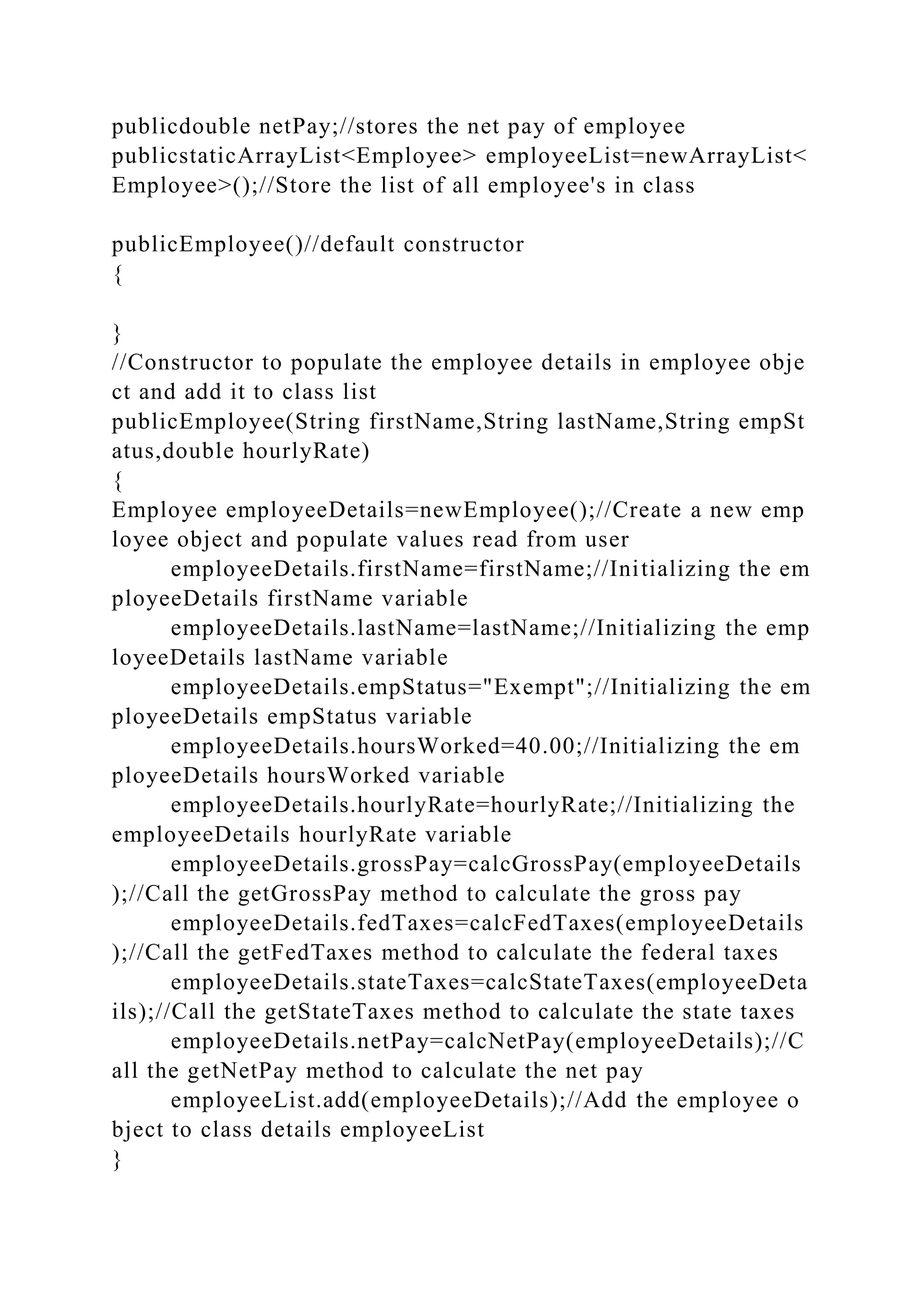 publicdouble netPay;//stores the net pay of employee
publicstaticArrayList<Employee> employeeList=newArrayList<
Employee>();//Store the list of all employee's in class
publicEmployee()//default constructor
{
}
//Constructor to populate the employee details in employee obje
ct and add it to class list
publicEmployee(String firstName,String lastName,String empSt
atus,double hourlyRate)
{
Employee employeeDetails=newEmployee();//Create a new emp
loyee object and populate values read from user
employeeDetails.firstName=firstName;//Initializing the em
ployeeDetails firstName variable
employeeDetails.lastName=lastName;//Initializing the emp
loyeeDetails lastName variable
employeeDetails.empStatus="Exempt";//Initializing the em
ployeeDetails empStatus variable
employeeDetails.hoursWorked=40.00;//Initializing the em
ployeeDetails hoursWorked variable
employeeDetails.hourlyRate=hourlyRate;//Initializing the
employeeDetails hourlyRate variable
employeeDetails.grossPay=calcGrossPay(employeeDetails
);//Call the getGrossPay method to calculate the gross pay
employeeDetails.fedTaxes=calcFedTaxes(employeeDetails
);//Call the getFedTaxes method to calculate the federal taxes
employeeDetails.stateTaxes=calcStateTaxes(employeeDeta
ils);//Call the getStateTaxes method to calculate the state taxes
employeeDetails.netPay=calcNetPay(employeeDetails);//C
all the getNetPay method to calculate the net pay
employeeList.add(employeeDetails);//Add the employee o
bject to class details employeeList
}
 