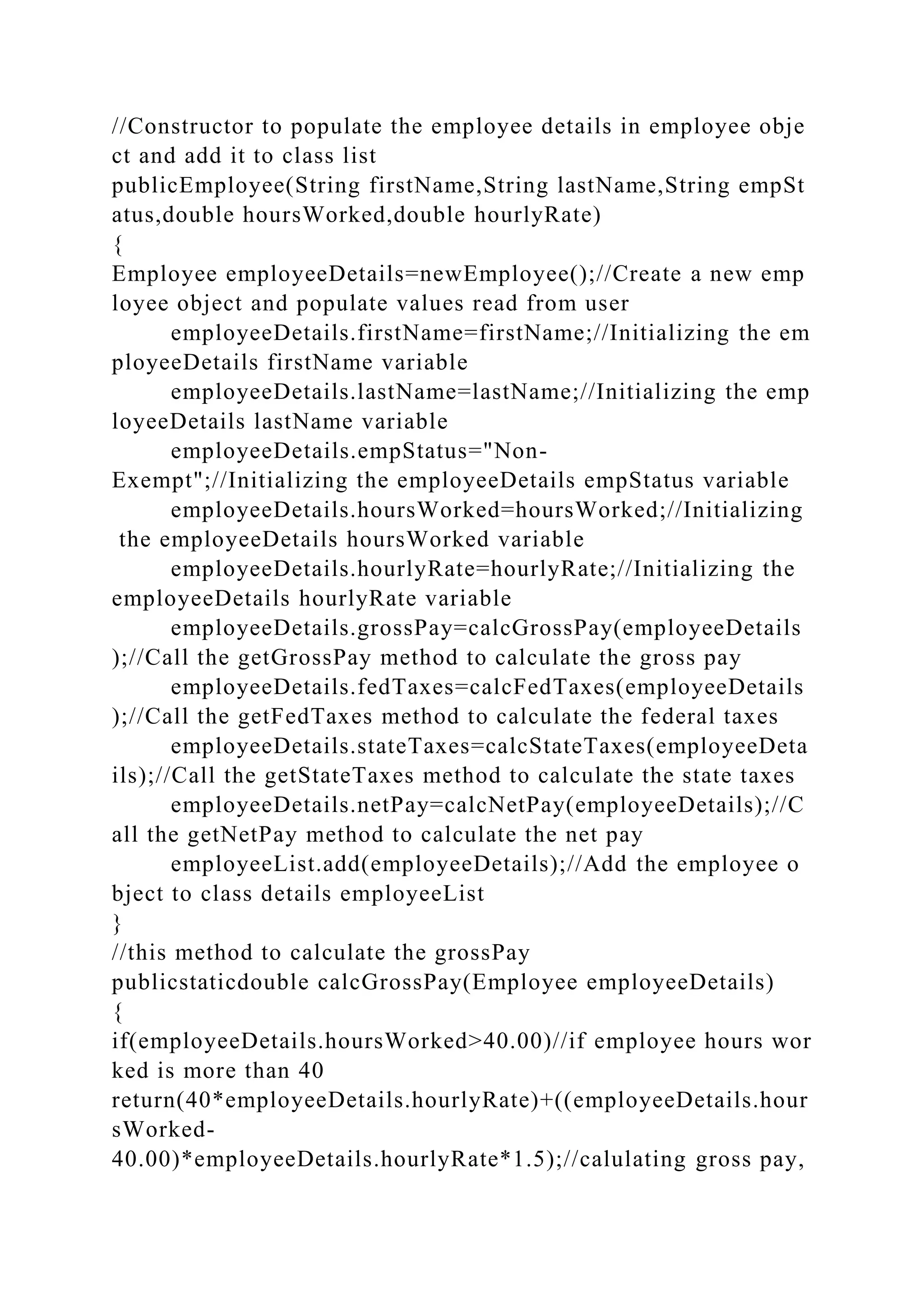 //Constructor to populate the employee details in employee obje
ct and add it to class list
publicEmployee(String firstName,String lastName,String empSt
atus,double hoursWorked,double hourlyRate)
{
Employee employeeDetails=newEmployee();//Create a new emp
loyee object and populate values read from user
employeeDetails.firstName=firstName;//Initializing the em
ployeeDetails firstName variable
employeeDetails.lastName=lastName;//Initializing the emp
loyeeDetails lastName variable
employeeDetails.empStatus="Non-
Exempt";//Initializing the employeeDetails empStatus variable
employeeDetails.hoursWorked=hoursWorked;//Initializing
the employeeDetails hoursWorked variable
employeeDetails.hourlyRate=hourlyRate;//Initializing the
employeeDetails hourlyRate variable
employeeDetails.grossPay=calcGrossPay(employeeDetails
);//Call the getGrossPay method to calculate the gross pay
employeeDetails.fedTaxes=calcFedTaxes(employeeDetails
);//Call the getFedTaxes method to calculate the federal taxes
employeeDetails.stateTaxes=calcStateTaxes(employeeDeta
ils);//Call the getStateTaxes method to calculate the state taxes
employeeDetails.netPay=calcNetPay(employeeDetails);//C
all the getNetPay method to calculate the net pay
employeeList.add(employeeDetails);//Add the employee o
bject to class details employeeList
}
//this method to calculate the grossPay
publicstaticdouble calcGrossPay(Employee employeeDetails)
{
if(employeeDetails.hoursWorked>40.00)//if employee hours wor
ked is more than 40
return(40*employeeDetails.hourlyRate)+((employeeDetails.hour
sWorked-
40.00)*employeeDetails.hourlyRate*1.5);//calulating gross pay,
 