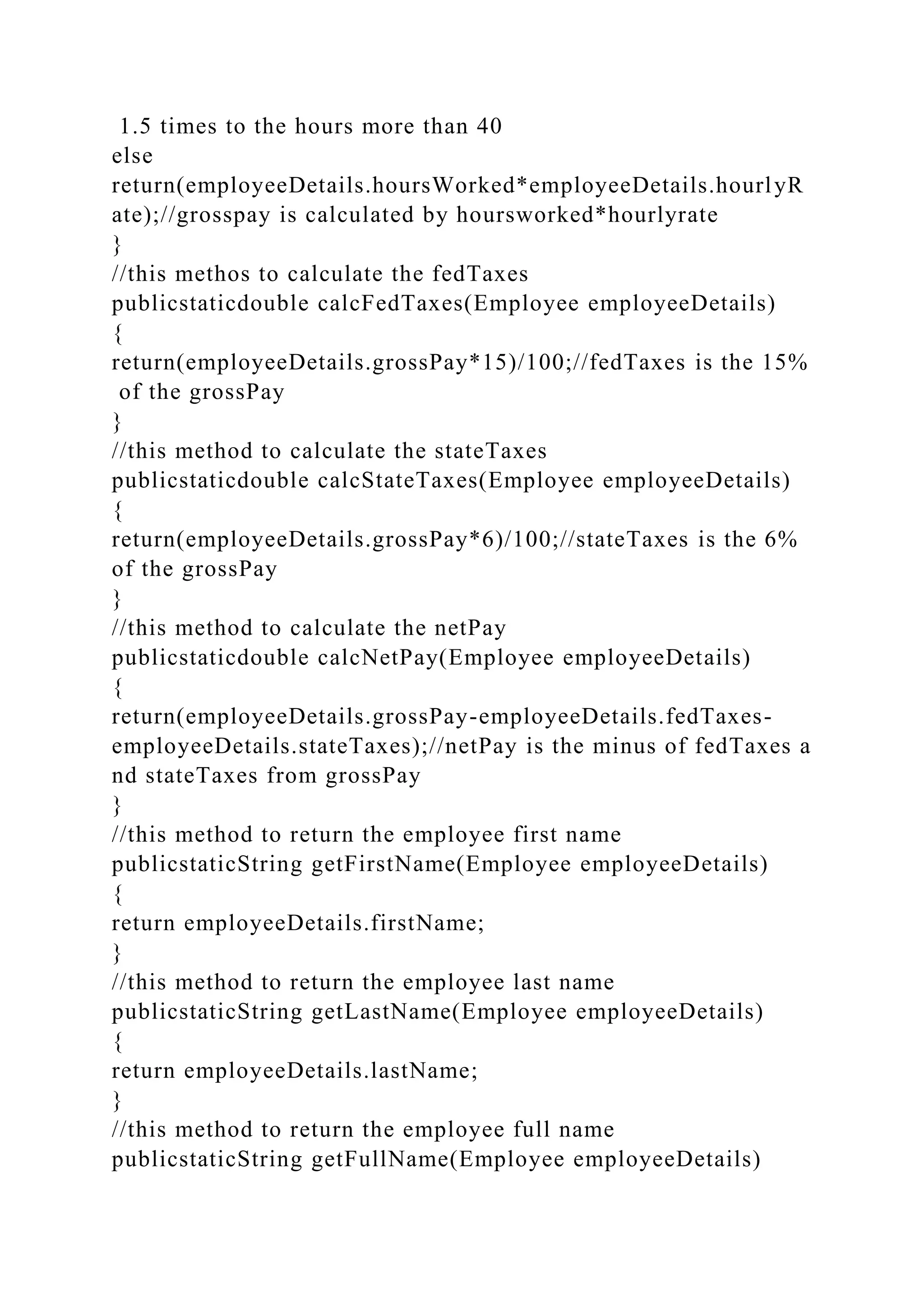 1.5 times to the hours more than 40
else
return(employeeDetails.hoursWorked*employeeDetails.hourlyR
ate);//grosspay is calculated by hoursworked*hourlyrate
}
//this methos to calculate the fedTaxes
publicstaticdouble calcFedTaxes(Employee employeeDetails)
{
return(employeeDetails.grossPay*15)/100;//fedTaxes is the 15%
of the grossPay
}
//this method to calculate the stateTaxes
publicstaticdouble calcStateTaxes(Employee employeeDetails)
{
return(employeeDetails.grossPay*6)/100;//stateTaxes is the 6%
of the grossPay
}
//this method to calculate the netPay
publicstaticdouble calcNetPay(Employee employeeDetails)
{
return(employeeDetails.grossPay-employeeDetails.fedTaxes-
employeeDetails.stateTaxes);//netPay is the minus of fedTaxes a
nd stateTaxes from grossPay
}
//this method to return the employee first name
publicstaticString getFirstName(Employee employeeDetails)
{
return employeeDetails.firstName;
}
//this method to return the employee last name
publicstaticString getLastName(Employee employeeDetails)
{
return employeeDetails.lastName;
}
//this method to return the employee full name
publicstaticString getFullName(Employee employeeDetails)
 