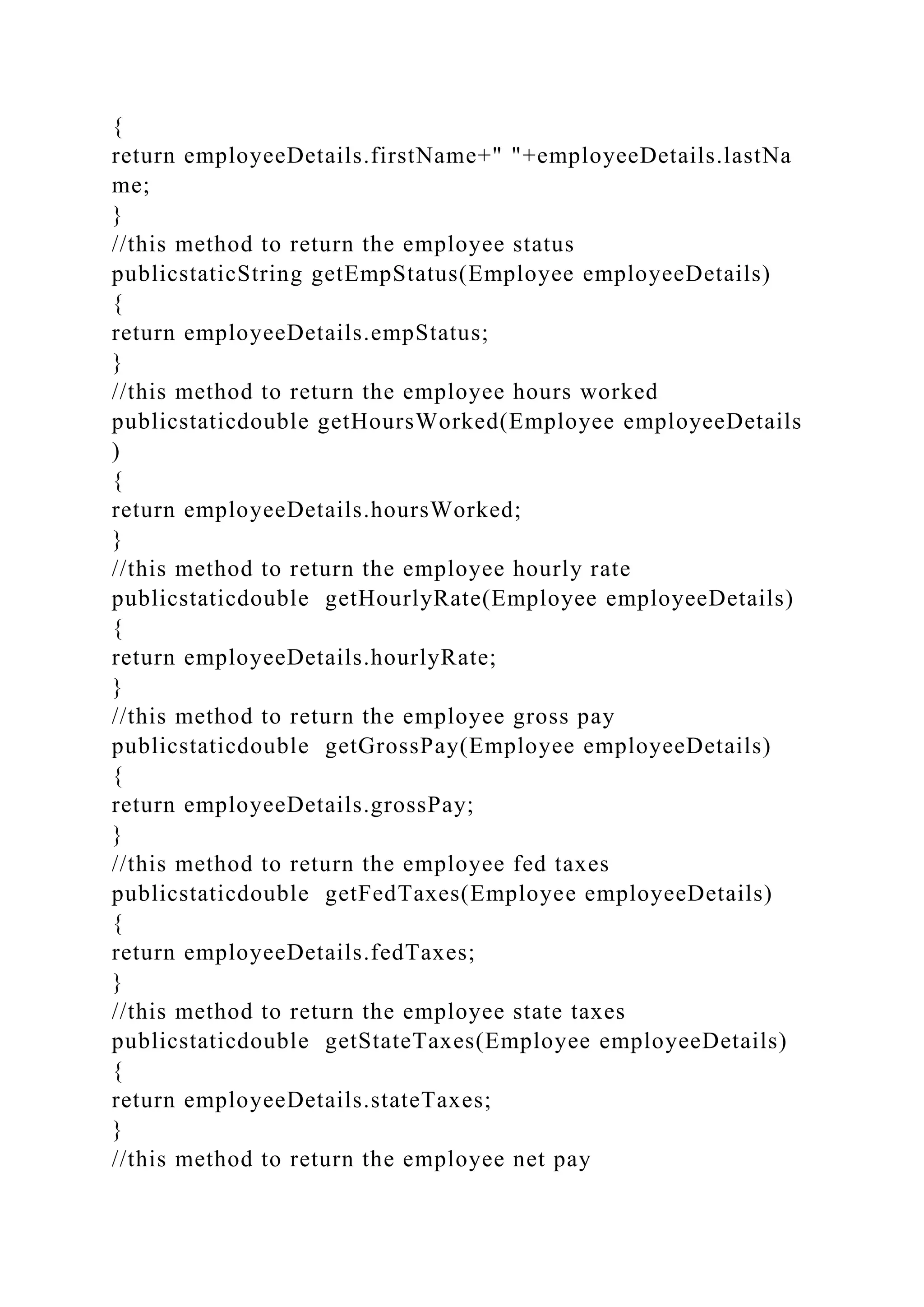 {
return employeeDetails.firstName+" "+employeeDetails.lastNa
me;
}
//this method to return the employee status
publicstaticString getEmpStatus(Employee employeeDetails)
{
return employeeDetails.empStatus;
}
//this method to return the employee hours worked
publicstaticdouble getHoursWorked(Employee employeeDetails
)
{
return employeeDetails.hoursWorked;
}
//this method to return the employee hourly rate
publicstaticdouble getHourlyRate(Employee employeeDetails)
{
return employeeDetails.hourlyRate;
}
//this method to return the employee gross pay
publicstaticdouble getGrossPay(Employee employeeDetails)
{
return employeeDetails.grossPay;
}
//this method to return the employee fed taxes
publicstaticdouble getFedTaxes(Employee employeeDetails)
{
return employeeDetails.fedTaxes;
}
//this method to return the employee state taxes
publicstaticdouble getStateTaxes(Employee employeeDetails)
{
return employeeDetails.stateTaxes;
}
//this method to return the employee net pay
 